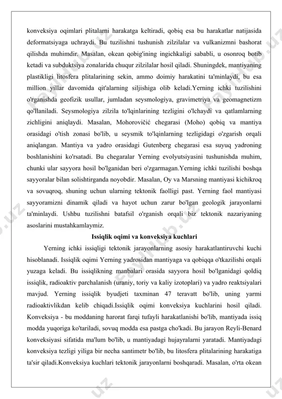 ri o'zgarmagan.yerning ichki tuzilishi boshqa sayyoralar bilan solishtirganda noyobdir. masalan, oy va marsning mantiyasi kichikroq va sovuqroq, shuning uchun ularning tektonik faolligi past. yerning faol mantiyasi sayyoramizni dinamik qiladi va hayot uchun zarur bo'lgan geologik jarayonlarni ta'minlaydi. ushbu tuzilishni batafsil o'rganish orqali biz tektonik nazariyaning asoslarini mustahkamlaymiz. issiqlik oqimi va konveksiya kuchlari yerning ichki issiqligi tektonik jarayonlarning asosiy harakatlantiruvchi kuchi hisoblanadi. issiqlik oqimi yerning yadrosidan mantiyaga va qobiqqa o'tkazilishi orqali yuzaga keladi. bu issiqlikning manbalari orasida sayyora hosil bo'lganidagi qoldiq issiqlik, radioaktiv parchalanish (uraniy, toriy va kaliy izotoplari) va yadro reaktsiyalari mavjud. yerning issiqlik byudjeti taxminan 47 teravatt bo'lib, uning yarmi radioaktivlikdan kelib chiqadi.issiqlik oqimi konveksiya kuchlarini hosil qiladi. konveksiya - bu moddaning harorat farqi tufayli harakatlanishi bo'lib, mantiyada issiq modda yuqoriga ko'tariladi, sovuq modda esa pastga cho'kadi. bu jarayon reyli-benard konveksiyasi sifatida ma'lum bo'lib, u mantiyadagi hujayralarni yaratadi. mantiyadagi konveksiya tezligi yiliga bir necha santimetr bo'lib, bu litosfera plitalarining …