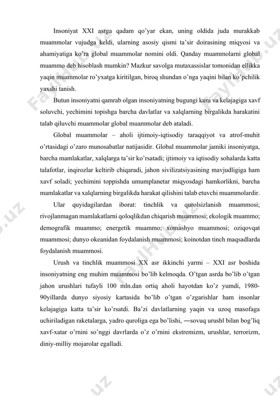 ’zgarishlar ham insonlar kelajagiga katta ta’sir ko’rsatdi. ba’zi davlatlarning yaqin va uzoq masofaga uchiriladigan raketalarga, yadro quroliga ega bo’lishi, ―sovuq urush‖ bilan bog’liq xavf-xatar o’rnini so’nggi davrlarda o’z o’rnini ekstremizm, urushlar, terrorizm, diniy-milliy mojarolar egalladi. sust rivojlanayotgan mamlakatlarni qoloqlikdan chiqarish global muammolarning eng muhimidir. mazkur muammoning dolzarbligi dunyo siyosiy kartasida qoloq mamlakatlar soni va salmog’ining kattaligi hamda mavqeyining ortganligi bilan belgilanadi. bugungi kunda qoloq aholining 3/4 qismi afrikada, qolgani osiyoda joylashgan o’ndan ziyod mamlakatda qashshoq holda yashamoqda. iqtisodiy qoloqlik mazkur mamlakatlarda siyosiy beqarorlik hamda ijtimoiy tengsizlik, irqiy va diniy ziddiyatlarni keltirib chiqarmoqda. ekologik muammolar. insoniyat xxi asrga qadam qo’yar ekan, uning oldida qanchadan-qancha muammolar mavjudligi ko`zga tashlanadi. zero, fan va texnikaning jadal rivojlanib borishi bir-biri bilan chambarchas bog’liq qator jahonshumul muammolarni keltirib chiqarmoqda. ana shunday muhim dunyoviy muammolardan biri bu ekologik muammolardir. so’nggi yillarda sayyoramizda inson faoliyati tufayli qator ekologik[footnoteref:1] o’zgarishlar sodir bo’lmoqda: iqlim va ob-havo yer sharining barcha mintaqalarida …