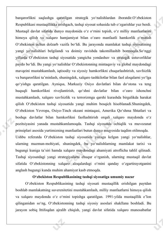 boshqa davlatlar bilan hamkorlikni faollashtirish orqali xalqaro maydonda o‘z pozitsiyasini yanada mustahkamlamoqda. tashqi siyosatda ochiqlik va muvozanat prinsiplari asosida yurtimizning manfaatlari butun dunyo miqyosida taqdim etilmoqda. ushbu referatda o‘zbekiston tashqi siyosatida yuzaga kelgan yangi yo‘nalishlar, ularning mazmun-mohiyati, shuningdek, bu yo‘nalishlarning mamlakat tarixi va bugungi kuniga ta’siri hamda xalqaro maydondagi ahamiyati atroflicha tahlil qilinadi. tashqi siyosatdagi yangi strategiyalarni chuqur o‘rganish, ularning mustaqil davlat sifatida o‘zbekistonning xalqaro aloqalardagi o‘rnini qanday o‘zgartirayotganini anglash bugungi kunda muhim ahamiyat kasb etmoqda. o‘zbekiston respublikasining tashqi siyosatiga umumiy nazar o‘zbekiston respublikasining tashqi siyosati mustaqillik erishilgan paytdan boshlab mamlakatning suverenitetini mustahkamlash, milliy manfaatlarni himoya qilish va xalqaro maydonda o‘z o‘rnini topishga qaratilgan. 1991-yilda mustaqillik e’lon qilinganidan so‘ng, o‘zbekistonning tashqi siyosiy asoslari shakllana boshladi. bu jarayon sobiq ittifoqdan ajralib chiqish, yangi davlat sifatida xalqaro munosabatlar tizimiga kirish va ichki barqarorlikni ta’minlash bilan bog‘liq edi. mustaqillikdan keyingi tashqi siyosiy asoslar mamlakatning konstitutsiyaviy tamoyillari asosida qurildi, bunda davlatlarning suveren tengligi, kuch …
