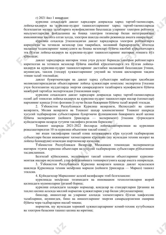 унингдек, ўзбекистон республикаси қурилиш вазирлиги ҳузуридаги қурилиш соҳасида назорат инспекцияси маълумотлари (қурилиши тугалланган объектлар ҳажми, шаҳарсозлик қонунчилигини бузиш ҳолатларини бартараф этиш тўғрисидаги бажарилиши мажбурий бўлган кўрсатмаларнинг мавжудлиги ва уларнинг ижроси ҳамда бошқа мезонлар) асосида қурилиш ишлари ҳажмлари ва объектларига мувофиқ табақалаштирилган ҳолда автоматик тарзда шакллантириладиган қурилиш-пудрат ташкилотларининг электрон рейтинги жорий этилади; г) 2021 йил 1 январдан: қурилиш соҳасидаги давлат харидлари доирасида харид тартиб-таомиллари, лойиҳа-қидирув ва қурилиш-пудрат ташкилотларининг харид тартиб-таомилларида белгиланган малака талабларига мувофиқлигини баҳолашда уларнинг электрон рейтинги маълумотларидан фойдаланиш ва бошқа электрон тизимлар билан интеграциялаш имкониятини ҳисобга олган ҳолда, электрон шаклда онлайн режимида амалга оширилади; қурилиш соҳасида ўтказиладиган давлат харидларида электрон рейтингларга киритилган ва тегишли мезонлар (иш тажрибаси, молиявий барқарорлиги, штатида малакали ходимларнинг мавжудлиги ва бошқа мезонлар) бўйича ижобий кўрсаткичларга эга бўлган лойиҳа-қидирув ва қурилиш-пудрат ташкилотларнинг иштирок этишига йўл қўйилади; давлат харидларида иштирок этиш учун рухсат беришда электрон рейтингларга киритилган ва тегишли мезонлар бўйича ижобий кўрсаткичларга эга бўлган лойиҳа-қидирув ва …
