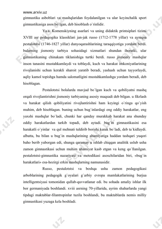 lgan va ular keyinchalik sport gimnastikasiga asos bo`lgan, deb hisoblash o`rinlidir. ya.a. komenskiyning asarlari va uning didaktik printsiplari tizimi xviii asr pedagogika klassiklari jan-jak russo (1712-1778 yillar) va ayniqsa pestalotstsi (1746-1827 yillar) dunyoqarashlarining taraqqiyotiga yordam berdi. bularning jismoniy tarbiya sohasidagi xizmatlari shundan iboratki, ular gimnastikaning chinakam tiklanishiga turtki berdi. russo jismoniy mashqlar inson tanasini mustahkamlaydi va toblaydi, kuch va harakat imkoniyatlarining rivojlanishi uchun kerakli sharoit yaratib beradi, yashash uchun tayyorlaydi, aqliy kamol topishga hamda salomatligini mustahkamlashga yordam beradi, deb hisoblagan. pestalotstsi bolalarda mavjud bo`lgan kuch va qobiliyatni mashq orqali rivojlantirishni jismoniy tarbiyaning asosiy maqsadi deb bilgan. u fikrlash va harakat qilish qobiliyatini rivojlantirishni ham keyingi o`ringa qo`yish muhim, deb hisoblagan. buning uchun bug`inlardagi eng oddiy harakatlar, eng yaxshi mashqlar bo`ladi, chunki har qanday murakkab harakat ana shunday oddiy harakatlardan tarkib topadi, deb aytadi. bug`in gimnastikasini esa harakatli o`yinlar va qul mehnati tuldirib borishi kerak bo`ladi, deb ta`kidlaydi. albatta, bu bilan …