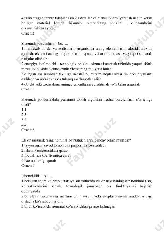 uniyatlarini aniqlash va yuqori samarali natijalar olishdir 2.energiya iste’molchi - texnologik ob’ekt - xizmat kursatish tizimida yuqori sifatli maxsulot olishda elektrotexnik xizmatning roli katta buladi 3.olingan ma’lumotlar taxliliga asoslanib, muxim boglanishlar va qonuniyatlarni aniklash va ob’ekt xakida tularoq ma’lumotlar olish 4.ob’ekt yoki xodisalarni uning elementlarini solishtirish yo’li bilan urganish ответ:1 sistemali yondoshishda yechimni topish algoritmi nechta bosqichlarni o’z ichiga oladi? 1.1 2.5 3.2 4.4 ответ:2 elektr uskunalerning nominal ko’rsatgichlarini qanday bilish mumkin? 1.tayyorlagan zavod tomonidan pasportida ko’rsatiladi 2.ishchi xarakteristikasi qarab 3.foydali ish koeffisentiga qarab 4.istemol tokiga qarab ответ:1 ishonchlilik – bu….. 1.berilgan rejim va ekspluatatsiya sharoitlarida elektr uskunaning o’z nominal (ish) ko’rsatkichlarini saqlab, texnologik jarayonda o’z funktsiyasini bajarish qobiliyatidir. 2.bu elektr uskunaning ma’lum bir mavsum yoki ekspluatatsiyasi muddatlaridagi o’rtacha ko’rsatkichlaridir. 3.biror ko’rsatkichi nominal ko’rsatkichlariga mos kelmagan 4.barcha ish ko’rsatkichlari konstruktsiyasidan kelib chiqib belgilangan nominal ko’rsatkichlariga mos bo’ladi ответ:1 soz xolatda – ……. 1.barcha ish ko’rsatkichlari konstruktsiyasidan kelib chiqib belgilangan nominal …