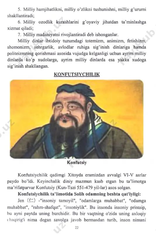 illiy g ’urumi shakllantiradi; 6. milliy ozodlik kurashlarini g ’oyaviy jihatdan ta’minlashga xizmat qiladi; 7. milliy madaniyatni rivojlantiradi deb ishonganlar. milliy dinlar ibtidoiy tuzumdagi totemizm, animizm, fetishizm, shomonizm, sehrgarlik, avlodlar ruhiga sig’inish dinlariga hamda politeizmning qorishmasi asosida vujudga kelganligi uchun ayrim milliy dinlarda ko’p xudolarga, ayrim milliy dinlarda esa yakka xudoga sig’inish shakllangan. konfutsiychilik konfutsiy konfutsiychilik qadimgi xitoyda eramizdan avvalgi vi-v asrlar paydo bo’ldi. keyinchalik diniy mazmun kasb etgan bu ta’limotga m a’rifatparvar konfutsiy (kun-tszi 551-479 yil-lar) asos solgan. konfutsiychilik ta’limotida solih odamning beshta qat'iyligi: jen (fz ) -"insoniy tamoyil", "odamlarga muhabbat", "odamga muhabbat", "rahm-shafqat", "insoniylik". bu insonda insoniy printsip, bu ayni paytda uning burchidir. bu bir vaqtning o'zida uning axloqiy «hnqirig'i nima degan savolga javob bermasdan turib, inson nimani 22 anglatishini anglatmaydi. boshqacha aytganda, inson o'zi yaratgan narsadir. li andan kelib chiqqanidek, jen ham shunday. jenga ergashish odamlarga rahm-shafqat va muhabbat bilan yondashishni anglatadi. bu odamni hayvondan ajratib turadigan …