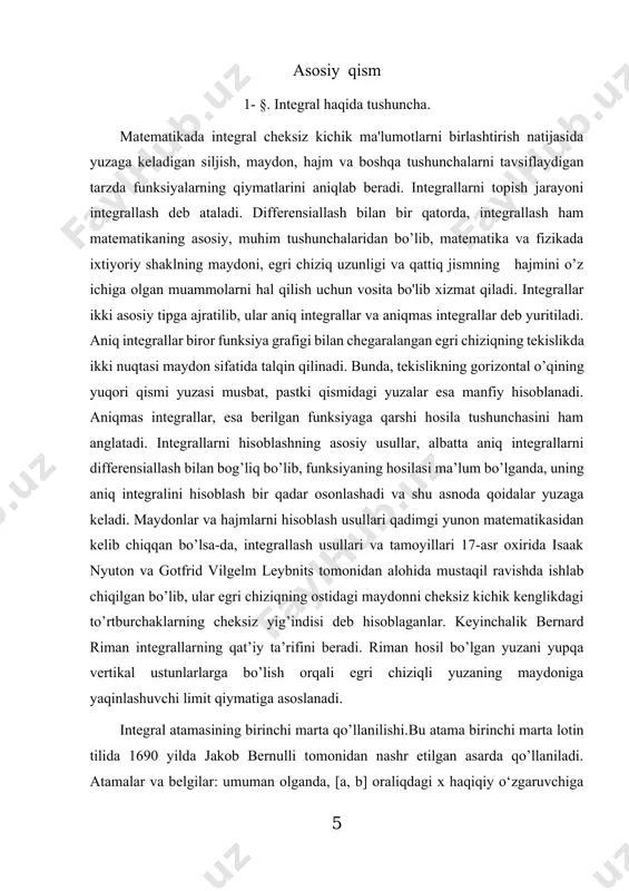 vosita bo'lib xizmat qiladi. integrallar ikki asosiy tipga ajratilib, ular aniq integrallar va aniqmas integrallar deb yuritiladi. aniq integrallar biror funksiya grafigi bilan chegaralangan egri chiziqning tekislikda ikki nuqtasi maydon sifatida talqin qilinadi. bunda, tekislikning gorizontal o’qining yuqori qismi yuzasi musbat, pastki qismidagi yuzalar esa manfiy hisoblanadi. aniqmas integrallar, esa berilgan funksiyaga qarshi hosila tushunchasini ham anglatadi. integrallarni hisoblashning asosiy usullar, albatta aniq integrallarni differensiallash bilan bog’liq bo’lib, funksiyaning hosilasi ma’lum bo’lganda, uning aniq integralini hisoblash bir qadar osonlashadi va shu asnoda qoidalar yuzaga keladi. maydonlar va hajmlarni hisoblash usullari qadimgi yunon matematikasidan kelib chiqqan bo’lsa-da, integrallash usullari va tamoyillari 17-asr oxirida isaak nyuton va gotfrid vilgelm leybnits tomonidan alohida mustaqil ravishda ishlab chiqilgan bo’lib, ular egri chiziqning ostidagi maydonni cheksiz kichik kenglikdagi to’rtburchaklarning cheksiz yig’indisi deb hisoblaganlar. keyinchalik bernard riman integrallarning qat’iy ta’rifini beradi. riman hosil bo’lgan yuzani yupqa vertikal ustunlarlarga bo’lish orqali egri chiziqli yuzaning maydoniga yaqinlashuvchi limit …