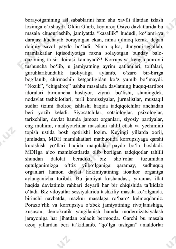 etganligidan koʻz yumib boʻlmaydi. “nozik”, “chigalroq” ushbu masalada davlatning huquq-tartibot idoralari birmuncha hushyor, ziyrak boʻlishi, shuningdek, nodavlat tashkilotlari, turli komissiyalar, jurnalistlar, mustaqil sudlar tizimi faolroq ishlashi haqida tadqiqotchilar anchadan beri yozib keladi. siyosatchilar, sotsiologlar, psixologlar, tarixchilar, davlat hamda jamoat organlari, siyosiy partiyalar, eng muhimi, amaliyotchilar masalani tahlil etish va yechimini topish ustida bosh qotirishi lozim. keyingi yillarda xorij, jumladan, mdh mamlakatlari matbuotida korrupsiyaga qarshi kurashish yoʻllari haqida maqolalar paydo boʻla boshladi. mdhga aʼzo mamlakatlarda olib borilgan tadqiqotlar tahlili shundan dalolat beradiki, biz shoʻrolar tuzumidan qutulganimizga oʻttiz yilboʻlganiga qaramay, sudhuquq organlari hamon davlat hokimiyatining itoatkor organiga aylanganicha turibdi. bu jamiyat kushandasi, yaramas illat haqida davlatimiz rahbari deyarli har bir chiqishida taʼkidlab oʻtadi. biz viloyatlar sessiyalarida tashkiliy masala koʻrilganda, birinchi navbatda, mazkur masalaga roʻbaroʻ kelmoqdamiz. poraxoʻrlik va korrupsiya oʻzbek jamiyatining rivojlanishiga, xususan, demokratik yangilanish hamda modernizatsiyalash jarayoniga har jihatdan xalaqit bermoqda. garchi bu masala uzoq yillardan beri taʼkidlanib, “qoʻlga tushgan” amaldorlar televideniye …