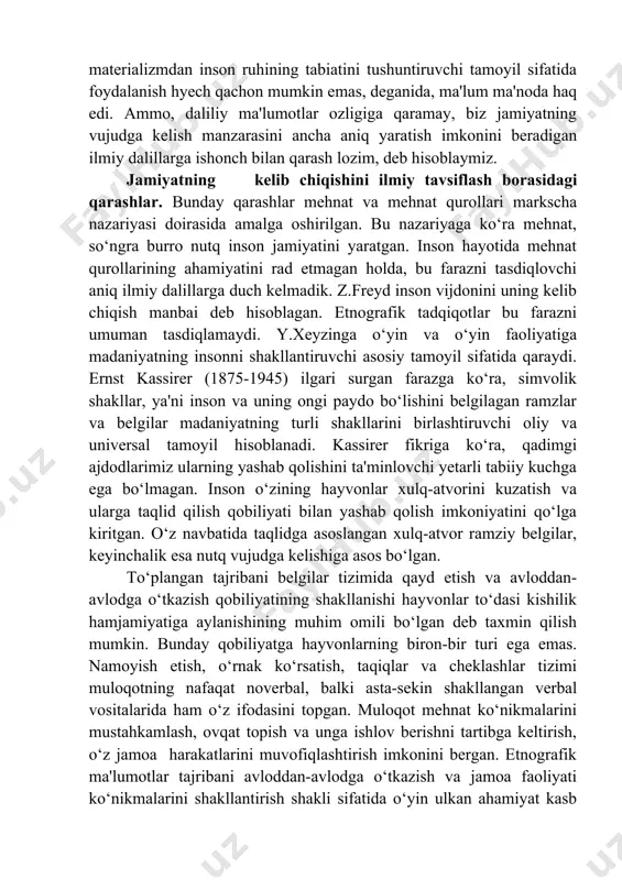 ng rang-barangligini tan olish nuqtai nazaridan tavsiflagan. p.a.sorokin sotsiologiyasida o‘tmish va hozirgi sotsiologiya fanining muhim g‘oyalari uyg‘un birlikda jamlangan va ifodalangan. jamiyatning vujudga kelishiga doir qarashlar. jamiyatning vujudga kelishi haqida ajdodlarimiz hayotining arxeologlar topgan va odamlarning ko‘plab avlodlari bosib o‘tgan murakkab va fojialarga to‘la tarixiy yo‘ldan dalolat beradigan izlarga qarab xulosa chiqarish mumkin. shunga qaramay inson va jamiyat kelib chiqishining to‘liq manzarasi fanda hanuzgacha yaratilmagan. jamiyat kelib chiqishining diniy talqini ham (u o‘z mifologiyasini haqiqat deb tan olishni talab qiladi), idealistik konsepsiya (o‘zining spekulyativligi tufayli) va materializm (ilmiy dalillar yetarli emasligi bois) ham asosli e'tirozlar uyg‘otadi. kant materializmdan inson ruhining tabiatini tushuntiruvchi tamoyil sifatida foydalanish hyech qachon mumkin emas, deganida, ma'lum ma'noda haq edi. ammo, daliliy ma'lumotlar ozligiga qaramay, biz jamiyatning vujudga kelish manzarasini ancha aniq yaratish imkonini beradigan ilmiy dalillarga ishonch bilan qarash lozim, deb hisoblaymiz. jamiyatning kelib chiqishini ilmiy tavsiflash borasidagi qarashlar. bunday qarashlar mehnat va mehnat qurollari …