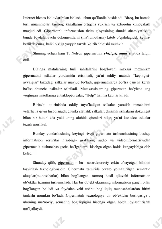 borotni ximoyalash mavjud edi. gipermatnli informatsion tizim g’oyasining shunisi ahamiyatliki , bunda foydalanuvchi dokumentlarni (ma‘lumotlarni) kitob o’qishdagidek ketma-ketlikda emas, balki o’ziga yoqqan tarzda ko’rib chiqishi mumkin. shuning uchun ham t. nelson gipermatnni chiziqsiz matn sifatida talqin etdi. bo’nga matnlarning turli sahifalarini bog’lovchi maxsus mexanizm gipermatnli sslkalar yordamida erishiladi, ya‘ni oddiy matnda “keyingisi-avvalgisi” tarzidagi sslkalar mavjud bo’ladi, gipermatnlarda bo’lsa qancha kerak bo’lsa shuncha sslkalar to’ziladi. mutaxassislarning gipermatn bo’yicha eng yoqtirgan misollariga entsiklopediyalar, “help” tizimsi kabilar kiradi. birinchi ko’rinishda oddiy tuyo’ladigan sslkalar yaratish mexanizmi yetarlicha qiyin hisoblanadi, chunki statistik sslkalar, dinamik sslkalarni dokument bilan bir butunlikda yoki uning alohida qismlari bilan, ya‘ni kontekst sslkalar tuzish mushkul. bunday yondashishning keyingi rivoji gipermatn tushunchasining boshqa informatsion resurslar hisobiga- grafikani, audio va videoinformatsiyadan gipermedia tushunchasigacha bo’lganlarni hisobga olgan holda kengayishiga olib keladi. shunday qilib, gipermatn – bu nostrukturaviy erkin o’sayotgan bilimni tasvirlash texnologiyasidir. gipermatn zamirida o’zaro yo’naltirilgan semantiq aloqalar(munosabatlar) bilan bog’langan, tarmoq hosil qiluvchi informatsion …