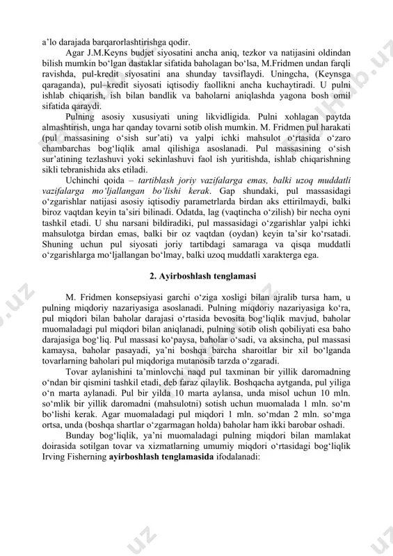 o muvozanat buzilsa, baholar uni tuzatishning bosh vositasi bo‘lib xizmat qiladi. nomutanosibliklarning vujudga kelishi, odatda, ichki sabablar natijasida emas, balki tashqaridan bo‘ladigan arashuvlar, davlat tartiblashidagi xatolar natijasi hisoblanadi. bozor xo‘jaligining barqarorligi to‘g‘risidagi ushbu qoida j.m. keynsning iqtisodiyotiga davlat aralashuvining zarurligi to‘g‘risidagi tasdig‘iga qarshi qaratilgandir. ikkinchi qoida – pul omilining muhimligi. iqtisodiyotga ta’sir ko‘rsatuvchi turli dastaklar ichida pul dastaklari ustun qo‘yiladi. aynan ular (ma’muriy, baholar dastaklari emas, soliq tizimi emas) iqtisodiyotni a’lo darajada barqarorlashtirishga qodir. agar j.m.keyns budjet siyosatini ancha aniq, tezkor va natijasini oldindan bilish mumkin bo‘lgan dastaklar sifatida baholagan bo‘lsa, m.fridmen undan farqli ravishda, pul-kredit siyosatini ana shunday tavsiflaydi. uningcha, (keynsga qaraganda), pul–kredit siyosati iqtisodiy faollikni ancha kuchaytiradi. u pulni ishlab chiqarish, ish bilan bandlik va baholarni aniqlashda yagona bosh omil sifatida qaraydi. pulning asosiy xususiyati uning likvidligida. pulni xohlagan paytda almashtirish, unga har qanday tovarni sotib olish mumkin. m. fridmen pul harakati (pul massasining o‘sish sur’ati) va yalpi …