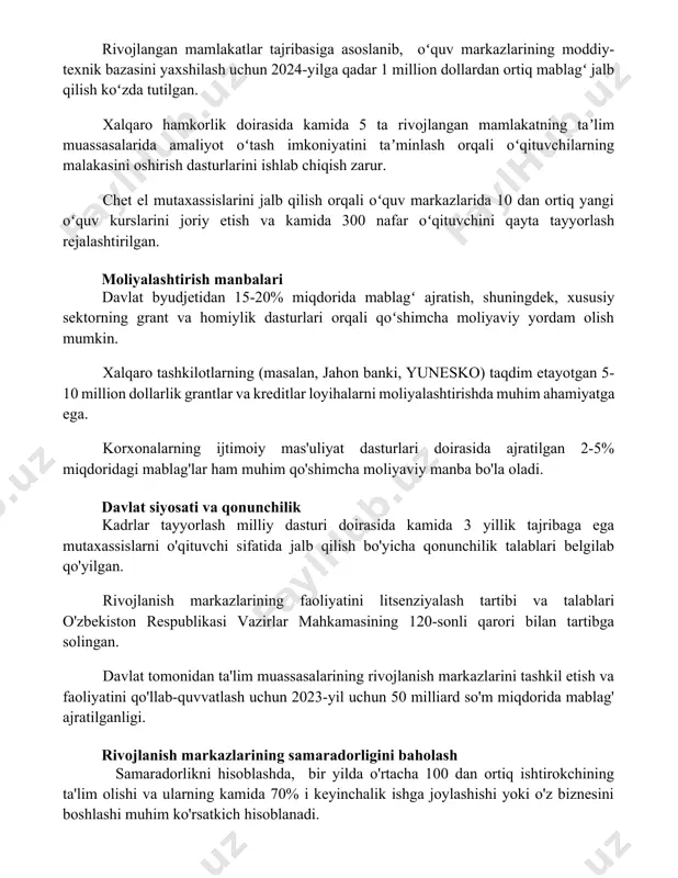 nlash orqali oʻqituvchilarning malakasini oshirish dasturlarini ishlab chiqish zarur. chet el mutaxassislarini jalb qilish orqali oʻquv markazlarida 10 dan ortiq yangi oʻquv kurslarini joriy etish va kamida 300 nafar oʻqituvchini qayta tayyorlash rejalashtirilgan. moliyalashtirish manbalari davlat byudjetidan 15-20% miqdorida mablagʻ ajratish, shuningdek, xususiy sektorning grant va homiylik dasturlari orqali qoʻshimcha moliyaviy yordam olish mumkin. xalqaro tashkilotlarning (masalan, jahon banki, yunesko) taqdim etayotgan 5-10 million dollarlik grantlar va kreditlar loyihalarni moliyalashtirishda muhim ahamiyatga ega. korxonalarning ijtimoiy mas'uliyat dasturlari doirasida ajratilgan 2-5% miqdoridagi mablag'lar ham muhim qo'shimcha moliyaviy manba bo'la oladi. davlat siyosati va qonunchilik kadrlar tayyorlash milliy dasturi doirasida kamida 3 yillik tajribaga ega mutaxassislarni o'qituvchi sifatida jalb qilish bo'yicha qonunchilik talablari belgilab qo'yilgan. rivojlanish markazlarining faoliyatini litsenziyalash tartibi va talablari o'zbekiston respublikasi vazirlar mahkamasining 120-sonli qarori bilan tartibga solingan. davlat tomonidan ta'lim muassasalarining rivojlanish markazlarini tashkil etish va faoliyatini qo'llab-quvvatlash uchun 2023-yil uchun 50 milliard so'm miqdorida mablag' ajratilganligi. rivojlanish …