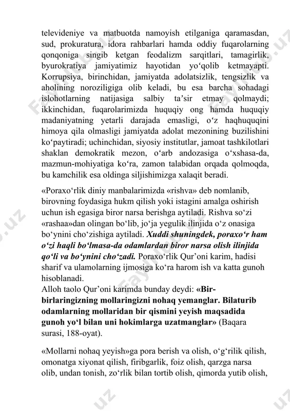 lari shaklan demokratik mezon, oʻarb andozasiga oʻxshasa-da, mazmun-mohiyatiga koʻra, zamon talabidan orqada qolmoqda, bu kamchilik esa oldinga siljishimizga xalaqit beradi. «poraxo‘rlik diniy manbalarimizda «rishva» deb nomlanib, birovning foydasiga hukm qilish yoki istagini amalga oshirish uchun ish egasiga biror narsa berishga aytiladi. rishva so‘zi «rashaa»dan olingan bo‘lib, jo‘ja yegulik ilinjida o‘z onasiga bo‘ynini cho‘zishiga aytiladi. xuddi shuningdek, poraxo‘r ham o‘zi haqli bo‘lmasa-da odamlardan biror narsa olish ilinjida qo‘li va bo‘ynini cho‘zadi. poraxo‘rlik qur’oni karim, hadisi sharif va ulamolarning ijmosiga ko‘ra harom ish va katta gunoh hisoblanadi. alloh taolo qur’oni karimda bunday deydi: «bir-birlaringizning mollaringizni nohaq yemanglar. bilaturib odamlarning mollaridan bir qismini yeyish maqsadida gunoh yo‘l bilan uni hokimlarga uzatmanglar» (baqara surasi, 188-oyat). «mollarni nohaq yeyish»ga pora berish va olish, o‘g‘rilik qilish, omonatga xiyonat qilish, firibgarlik, foiz olish, qarzga narsa olib, undan tonish, zo‘rlik bilan tortib olish, qimorda yutib olish, o‘lchov va tarozidan urish, odam savdosi, sehr va folbinlik bilan pul topish, …