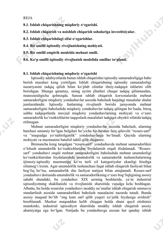 i ekan. agar μ=0,2 α=0,4 bo‘lsa di/i = 0,2* 0,4=0,08 yoki 8 % demak, investitsiyalarning o‘sish sur’ati 8% bo‘lishi talab etiladi. e.domar moddelidan kelib chiqadigan umumiy xulosa shuki, iqtisodiy o‘sishni ta’minlash uchun investitsiyalar hajmini oshirish, buning uchun esa jamg‘arish meyori hamda fan texnika taraqqiyoti orqali kapitalning samaradorligini oshirish zarur. 7 -mavzu. to‘liq bir tarmoqli neoklassik o‘sish modeli reja 8.1. ishlab chiqarishning miqdoriy o‘zgarishi. 8.2. ishlab chiqarish va noishlab chiqarish sohalariga investitsiyalar. 8.3. ishlab chiqarishdagi sifat o‘zgarishlar. 8.4. bir omilli iqtisodiy rivojlanishning mohiyati. 8.5. bir omilli empirik modelda mehnat omili. 8.6. ko‘p omilli iqtisodiy rivojlanish modelida omillar to‘plami. 8.1. ishlab chiqarishning miqdoriy o‘zgarishi iqtisodiy adabiyotlarda butun ishlab chiqarishni iqtisodiy samaradorligiga baho berish masalasi keng yoritilgan. ishlab chiqarishning iqtisodiy samaradorligi nazariyasini tadqiq qilish bilan ko‘plab olimlar ilmiy-tadqiqot ishlarini olib borishgan. shunga qaramay, uning ayrim jihatlari chuqur tadqiq qilinmasdan, munozaraligicha qolmoqda. sanoat ishlab chiqarish korxonalarida mehnat samaradorligini miqdoriy yondashuvlar asosida baholash haqidagi masalalar …