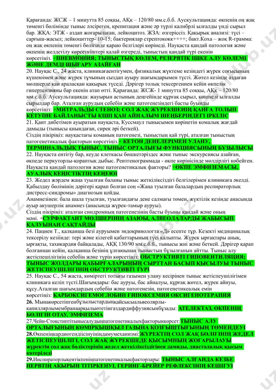 ы. +обструктивті түрі; бронхтардың сезімталдығы мен реактивтілігінің өзгерісі; экспираторлық ентікпе 17.пациент х., 53 жаста, созыл бронхитпен ауырады. клиникаға ентігу, демді сыртқа шығаруы «қанағаттанарлықсыз» сезімі шағымымен келді. сұрастыруда анықталды: цементті өндіруші цехында, от жағылмайтын жерде фасовшик болып жұмыс жасайтыны және жастайынан темекі шегетіні анықталды. толық тексірілгеннен кейін диагноз қойылды: «екіншілік өкпе эмфиземасы». этиофакторын, өкпенің желдетілуінің көрсеткіштерінің өзгерісін және патогенетикалық негізгі факторы. +цементтік шаң; өқс көбейген; өкпе тканінің талшықтар құрылысының ферментативті ыдырауы 18.ауруға дейін пациент үрмеліоркестірде, саксафондаойнаған. крупоздыпневмонияменауырғаннанкейін қызметтік түрін ауыстыруға дәрігерлік қорытынды берілді.патогенетикалық факторды көрсетіңіз: +өкпе тканінің созылып кетуіжәне серпімділігінің бұзылысы 19.науқас м., клиникаға 37,7ос дене қызуымен түсті. тынысы жиі әрі беткей, тыныс алу жиілігі 24 рет. жалпы әлсіздік, жөтел мен қалтырау байқалады, тұрақты ұзақ жөтелден кейін қақырық шығады. анамнезінде: балалық шағында жиі салқын тиіп ауырған, анасында тыныс демікпесі бар, өзі құрылыста жұмыс істейді, 10 жыл бойы күніне 1 қорап темекі тартатыны анықталды. обьективті: жүрек – тамыр және басқа да жүйелерде …