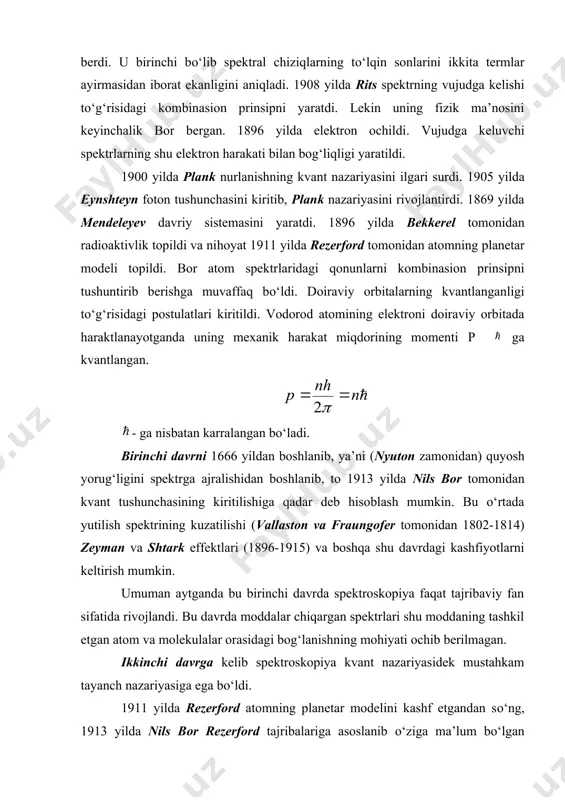 di. 1900 yilda plank nurlanishning kvant nazariyasini ilgari surdi. 1905 yilda eynshteyn foton tushunchasini kiritib, plank nazariyasini rivojlantirdi. 1869 yilda mendeleyev davriy sistemasini yaratdi. 1896 yilda bekkerel tomonidan radioaktivlik topildi va nihoyat 1911 yilda rezerford tomonidan atomning planetar modeli topildi. bor atom spektrlaridagi qonunlarni kombinasion prinsipni tushuntirib berishga muvaffaq bо‘ldi. doiraviy orbitalarning kvantlanganligi tо‘g‘risidagi postulatlari kiritildi. vodorod atomining elektroni doiraviy orbitada haraktlanayotganda uning mexanik harakat miqdorining momenti p ga kvantlangan. - ga nisbatan karralangan bо‘ladi. birinchi davrni 1666 yildan boshlanib, ya’ni (nyuton zamonidan) quyosh yorug‘ligini spektrga ajralishidan boshlanib, to 1913 yilda nils bor tomonidan kvant tushunchasining kiritilishiga qadar deb hisoblash mumkin. bu о‘rtada yutilish spektrining kuzatilishi (vallaston va fraungofer tomonidan 1802-1814) zeyman va shtark effektlari (1896-1915) va boshqa shu davrdagi kashfiyotlarni keltirish mumkin. umuman aytganda bu birinchi davrda spektroskopiya faqat tajribaviy fan sifatida rivojlandi. bu davrda moddalar chiqargan spektrlari shu moddaning tashkil etgan atom va molekulalar orasidagi bog‘lanishning mohiyati ochib …