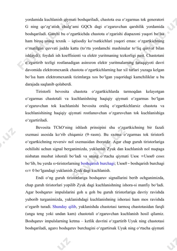romexanik chastota o‘zgartkichning blok sxemasi birinchi chastota o‘zgartkichlar elektromexanik qurilmalar asosida yuzaga keldi bunday elektromexanik chastota o‘zgartkichda sinxron generator sg dan olinayotgan kuchlanishning qiymati va chastotasi bir – biriga bog‘liq bo‘lmagan holda boshqariladi. sg ning qo‘zg‘atish chulg‘a-midagi o‘zgaruvchan qarshilik yordamida kuchlanish qiymati boshqariladi, chastota esa o‘zgarmas tok generatori g ning qo‘zg‘atish chulg‘ami gqch dagi o‘zgaruvchan qarshilik yordamida boshqariladi. garchi bu o‘zgartkichda chastota o‘zgarishi diapazoni yuqori bo‘lsa ham biroq uning texnik – iqtisodiy ko‘rsatkichlari yuqori emas: o‘zgartkichning o‘rnatilgan quvvati judda katta (to‘rta yordamchi mashinalar to‘liq quvvat bilan ishlaydi); foydali ish koeffisienti va elektr yuritmaning tezkorligi past. chastotani o‘zgartirib tezligi rostlanadigan asinxron elektr yuritmalarning taraqqiyoti davri davomida elektromexanik chastota o‘zgartkichlarning har xil turlari yuzaga kelgan bo‘lsa ham elektromexanik tizimlarga xos bo‘lgan yuqoridagi kamchiliklar u bu darajada saqlanib qolaberdi. tiristorli bevosita chastota o‘zgartkichlarda tarmoqdan kelayotgan o‘zgarmas chastotali va kuchlanishning haqiqiy qiymati o‘zgarmas bo‘lgan o‘zgaruvchan tok kuchlanishi bevosita oraliq o‘zgartkichlarsiz chastota va kuchlanishining haqiqiy …