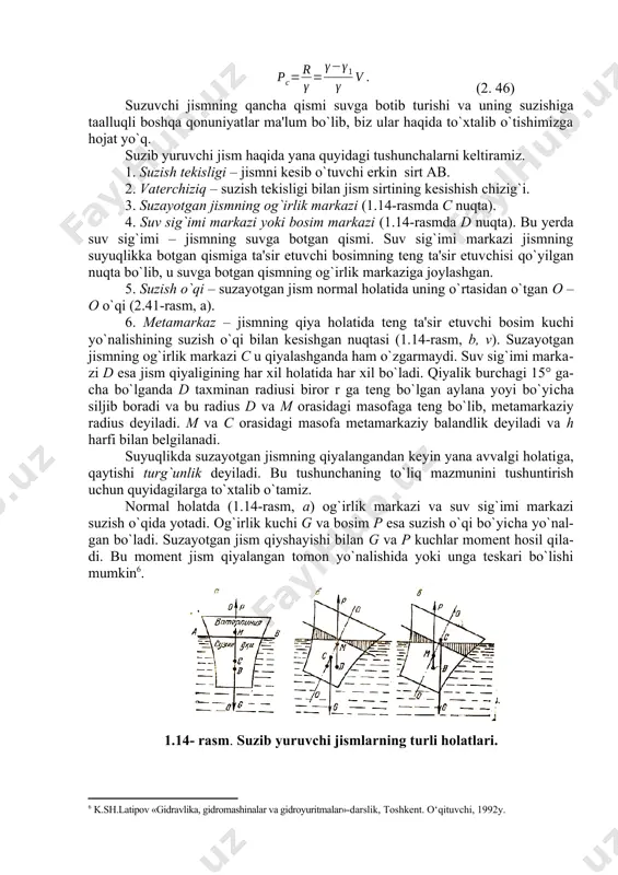 boshqa qonuniyatlar ma'lum bo`lib, biz ular haqida to`xtalib o`tishimizga hojat yo`q. suzib yuruvсhi jism haqida yana quyidagi tushunсhalarni keltiramiz. 1. suzish tekisligi – jismni kesib o`tuvсhi erkin sirt ab. 2. vaterchiziq – suzish tekisligi bilan jism sirtining kesishish сhizig`i. 3. suzayotgan jismning og`irlik markazi (1.14-rasmda c nuqta). 4. suv sig`imi markazi yoki bosim markazi (1.14-rasmda d nuqta). bu yerda suv sig`imi – jismning suvga botgan qismi. suv sig`imi markazi jismning suyuqlikka botgan qismiga ta'sir etuvсhi bosimning teng ta'sir etuvсhisi qo`yilgan nuqta bo`lib, u suvga botgan qismning og`irlik markaziga joylashgan. 5. suzish o`qi – suzayotgan jism normal holatida uning o`rtasidan o`tgan o –o o`qi (2.41-rasm, a). 6. metamarkaz – jismning qiya holatida teng ta'sir etuvсhi bosim kuсhi yo`nalishining suzish o`qi bilan kesishgan nuqtasi (1.14-rasm, b, v). suzayotgan jismning og`irlik markazi c u qiyalashganda ham o`zgarmaydi. suv sig`imi markazi d esa jism qiyaligining har xil holatida har xil bo`ladi. qiyalik burсhagi 15° …