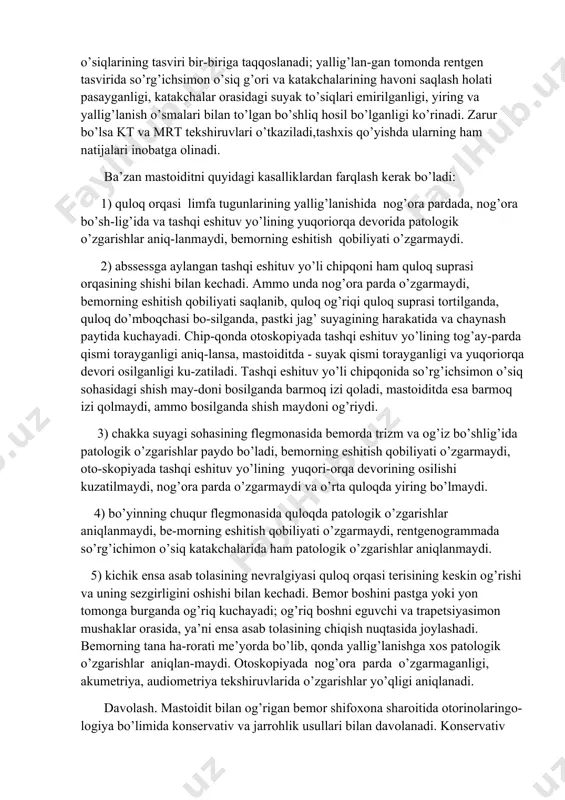 oni saqlash holati pasayganligi, katakchalar orasidagi suyak to’siqlari emirilganligi, yiring va yallig’lanish o’smalari bilan to’lgan bo’shliq hosil bo’lganligi ko’rinadi. zarur bo’lsa kt va mrt tekshiruvlari o’tkaziladi,tashxis qo’yishda ularning ham natijalari inobatga olinadi. ba’zan mastoiditni quyidagi kasalliklardan farqlash kerak bo’ladi: 1) quloq orqasi limfa tugunlarining yallig’lanishida nog’ora pardada, nog’ora bo’sh-lig’ida va tashqi eshituv yo’lining yuqoriorqa devorida patologik o’zgarishlar aniq-lanmaydi, bemorning eshitish qobiliyati o’zgarmaydi. 2) abssessga aylangan tashqi eshituv yo’li chipqoni ham quloq suprasi orqasining shishi bilan kechadi. ammo unda nog’ora parda o’zgarmaydi, bemorning eshitish qobiliyati saqlanib, quloq og’riqi quloq suprasi tortilganda, quloq do’mboqchasi bo-silganda, pastki jag’ suyagining harakatida va chaynash paytida kuchayadi. chip-qonda otoskopiyada tashqi eshituv yo’lining tog’ay-parda qismi torayganligi aniq-lansa, mastoiditda - suyak qismi torayganligi va yuqoriorqa devori osilganligi ku-zatiladi. tashqi eshituv yo’li chipqonida so’rg’ichsimon o’siq sohasidagi shish may-doni bosilganda barmoq izi qoladi, mastoiditda esa barmoq izi qolmaydi, ammo bosilganda shish maydoni og’riydi. 3) chakka suyagi sohasining flegmonasida bemorda trizm …