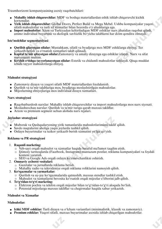 aviy dizayn va yuqori sifatli mdf materiallardan foydalanish. qurilish va ta’mir talablariga mos, byudjetga moslashtirilgan mahsulotlar. mijozlarning ehtiyojlariga mos individual dizayn xizmatlari. raqobatbardosh narxlar: mahalliy ishlab chiqaruvchilar va import mahsulotlarga mos narx siyosati. moslashuvchan narxlar: qurilish va ta'mir turiga qarab maxsus takliflar. arzon va premium segment uchun alohida narx rejalari. muborak va qashqadaryoning yirik tumanlarida mahsulotlarimizni taklif qilish. savdo nuqtalarini aholiga yaqin joylarda tashkil qilish. onlayn buyurtmalar va tezkor yetkazib berish xizmatini yo‘lga qo‘yish. 1. raqamli marketing: veb-sayt orqali mahsulot va xizmatlar haqida batafsil ma'lumot taqdim etish. ijtimoiy tarmoqlarda (facebook, instagram) muntazam postlar, reklama kampaniyalari va foydali kontent yaratish. seo va google ads orqali onlayn ko‘rinuvchanlikni oshirish. 2. ommaviy axborot vositalari: gazetalar va jurnallarda reklama berish. mahalliy radio va televideniye orqali reklama roliklarini namoyish qilish. 3. ko‘rgazmalar va yarmarkalar: qurilish va uy-joy ko‘rgazmalarida qatnashib, maxsus stendlar tashkil etish. mahsulot va xizmatlarni bevosita ko‘rsatish orqali mijozlar e’tiborini jalb qilish. 4. to‘g‘ridan-to‘g‘ri …