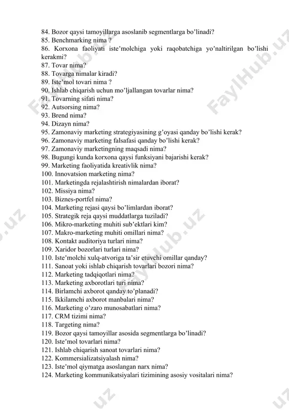 ima? 95. zamonaviy marketing strategiyasining gʼoyasi qanday boʼlishi kerak? 96. zamonaviy marketing falsafasi qanday boʼlishi kerak? 97. zamonaviy marketingning maqsadi nima? 98. bugungi kunda korxona qaysi funksiyani bajarishi kerak? 99. marketing faoliyatida kreativlik nima? 100. innovatsion marketing nima? 101. marketingda rejalashtirish nimalardan iborat? 102. missiya nima? 103. biznes-portfel nima? 104. marketing rejasi qaysi boʼlimlardan iborat? 105. strategik reja qaysi muddatlarga tuziladi? 106. mikro-marketing muhiti subʼektlari kim? 107. makro-marketing muhiti omillari nima? 108. kontakt auditoriya turlari nima? 109. xaridor bozorlari turlari nima? 110. isteʼmolchi xulq-atvoriga taʼsir etuvchi omillar qanday? 111. sanoat yoki ishlab chiqarish tovarlari bozori nima? 112. marketing tadqiqotlari nima? 113. marketing axborotlari turi nima? 114. birlamchi axborot qanday toʼplanadi? 115. ikkilamchi axborot manbalari nima? 116. marketing oʼzaro munosabatlari nima? 117. crm tizimi nima? 118. targeting nima? 119. bozor qaysi tamoyillar asosida segmentlarga boʼlinadi? 120. isteʼmol tovarlari nima? 121. ishlab chiqarish sanoat tovarlari nima? 122. kommersializatsiyalash nima? 123. isteʼmol qiymatga …