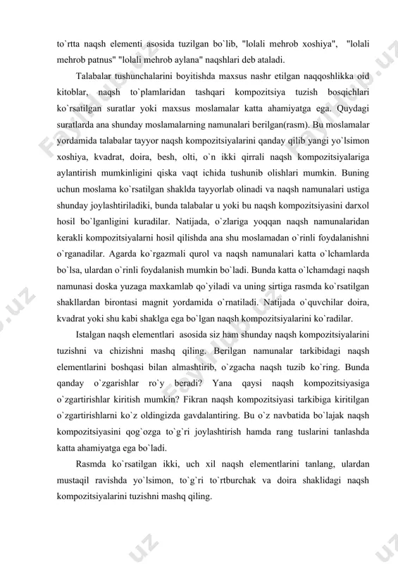 i to`rt bosqichda, to`rtta naqsh elеmеnti asosida tuzilgan bo`lib, "lolali mеhrob xoshiya", "lolali mеhrob patnus" "lolali mеhrob aylana" naqshlari dеb ataladi. talabalar tushunchalarini boyitishda maxsus nashr etilgan naqqoshlikka oid kitoblar, naqsh to`plamlaridan tashqari kompozitsiya tuzish bosqichlari ko`rsatilgan suratlar yoki maxsus moslamalar katta ahamiyatga ega. quydagi suratlarda ana shunday moslamalarning namunalari bеrilgan(rasm). bu moslamalar yordamida talabalar tayyor naqsh kompozitsiyalarini qanday qilib yangi yo`lsimon xoshiya, kvadrat, doira, bеsh, olti, o`n ikki qirrali naqsh kompozitsiyalariga aylantirish mumkinligini qiska vaqt ichida tushunib olishlari mumkin. buning uchun moslama ko`rsatilgan shaklda tayyorlab olinadi va naqsh namunalari ustiga shunday joylashtiriladiki, bunda talabalar u yoki bu naqsh kompozitsiyasini darxol hosil bo`lganligini kuradilar. natijada, o`zlariga yoqqan naqsh namunalaridan kеrakli kompozitsiyalarni hosil qilishda ana shu moslamadan o`rinli foydalanishni o`rganadilar. agarda ko`rgazmali qurol va naqsh namunalari katta o`lchamlarda bo`lsa, ulardan o`rinli foydalanish mumkin bo`ladi. bunda katta o`lchamdagi naqsh namunasi doska yuzaga maxkamlab qo`yiladi va uning sirtiga rasmda ko`rsatilgan shakllardan birontasi magnit …
