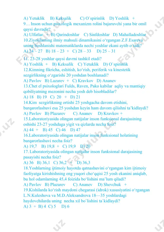 k c) yetuklik d) o`spirinlik 12.kimning fikricha, eshitish, ko‘rish, periferik va kinestetik sezgirlikning o‘zgarishi 20 yoshdan boshlanadi? a) pavlov b) lazarev + c) kravkov d) ananev 13.chet el psixologlari fulds, raven, pako kabilar aqliy va mantiqiy qobiliyatning mezonini necha yosh deb hisobladilar? a) 18 b) 19 c) 20 + d) 21 14.kim sezgirlikning ortishi 25 yoshgacha davom etishini, barqarorlashuvi esa 25 yoshdan keyin ham davom qilishni ta’kidlaydi? a) pavlov b) plazarev c) ananev d) kravkov + 15.laboratoriyasida olingan natijalar inson funksional darajasining oshishi 23-27 yoshdaga yigit va qizlarda necha foiz? a) 44 + b) 45 c) 46 d) 47 16.laboratoriyasida olingan natijalar inson funksional holatining barqarorlashuvi necha foiz? a) 19,7 b) 19,8 + c) 19,9 d) 20 17. laboratoriyasida olingan natijalar inson funksional darajasining pasayishi necha foiz? a) 36 b) 36,1 c) 36,2 + d) 36,3 18.yoshlarning ijtimoiy hayotda qatnashuvini o‘rgangan kim ijtimoiy faoliyatga kirishishning eng yuqori cho‘qqisi 25 yosh …