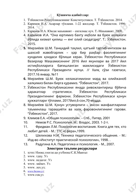 иденти нутқи. // халқ сўзи газетаси, 2017.16 январ, №11 6. мирзиёев ш.м. буюк келажагимизни мард ва олийжаноб халқимиз билан бирга қурамиз. “ўзбекистон”, 2017. 7. ўзбекистон республикасини янада ривожлантириш бўйича ҳаракатлар стратегияси. ўзбекистон республикаси президентининг фармони. ўзбекистон республикаси қонун ҳужжатлари тўплами, 2017йил,6-сон,70-модда. 8. мирзиёев ш.м. қонун устуворлиги – инсон манфаатларини таъминлаш тараққиёти ва халқ фаровонлигининг гарови. “ўзбекистон”, 2017. 9. климов е.а. «общая психология». – cпб., питер, 2001 10. немов р.с. психология. м.: владос, 2003. 1-2-т. 11. фридман л.м. психология воспитания. книга для тех, кто любит детей. - м.: ттс «сфера»,1999. 12. шелихова н.и. техника педагогического общение. - м.: изд-во «институт практической психологии», 1998. . 13. радугина а.а. педагогика и психология. - м., 2007. электрон таълим ресурслари 1. ҳттп://боокс.гоогле.цо.уз/боокс/с.к.мангал 2. www. тдпу. уз 3. www. педагог. уз 4. www. зиёнет. уз 5. www. лех.уз; 6. www.билим.уз; 7. www.гов.уз
