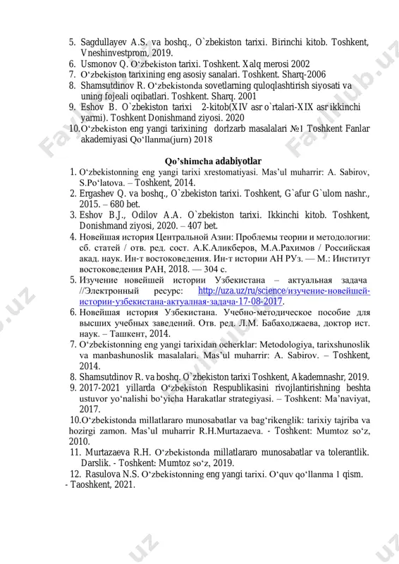 q, 2016 2. murtozayeva r.x. va boshq., o`zbekiston tarixi, toshkent, donishmand ziyosi, 2020. 3. asqarov a. o‗zbek xalqining kelib chiqish tarixi. toshkent, ―o‗zbekiston‖, 2015. 4. o`zbekiston tarixi. darslik. 1-kitob. toshkent, fan, 2018. 5. sagdullayev a.s. va boshq., o`zbekiston tarixi. birinchi kitob. toshkent, vneshinvestprom, 2019. 6. usmonov q. o‗zbekiston tarixi. toshkent. xalq merosi 2002 7. o‗zbekiston tarixining eng asosiy sanalari. toshkent. sharq-2006 8. shamsutdinov r. o‗zbekistonda sovetlarning quloqlashtirish siyosati va uning fojeali oqibatlari. toshkent. sharq. 2001 9. eshov b. o`zbekiston tarixi 2-kitob(xiv asr o`rtalari-xix asr ikkinchi yarmi). toshkent donishmand ziyosi. 2020 10. o‗zbekiston eng yangi tarixining dorlzarb masalalari №1 toshkent fanlar akademiyasi qo‗llanma(jurn) 2018 qo’shimcha adabiyotlar 1. o‗zbekistonning eng yangi tarixi xrestomatiyasi. mas‘ul muharrir: a. sabirov, s.po‗latova. – toshkent, 2014. 2. ergashev q. va boshq., o`zbekiston tarixi. toshkent, g`afur g`ulom nashr., 2015. – 680 bet. 3. eshov b.j., odilov a.a. o`zbekiston tarixi. ikkinchi kitob. toshkent, donishmand ziyosi, 2020. – 407 bet. …