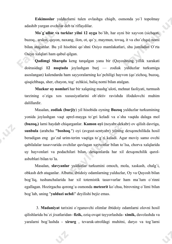 osmonda meteorit ko`chsa, birovning o`limi bilan bog`lab, uning "yulduzi uchdi" deyilishi bejiz emas. 3. madaniyat tarixini o`rganuvchi olimlar ibtidoiy odamlarni olovni hosil qilishlarida ba`zi jixatlaridan- fizik, oziq-ovqat tayyorlashda- ximik, davolashda va yaralarni bog`lashda - xirurg , tevarak-atrofdagi muhitni, daryo va tog`larni bilishda–geograf, barmoq hisobida - matematik, toshbolta va o`q yoyni yasashda–ixtirochi mexanik deb ta`riflaganlar. uzoq o`tmishga qancha chuqur nazar tashlasak, uning sirli saxifalarini varaqlasak, bu fikr to`gri ekanligi isbotlanadi. ilmning ilk shakli odamning mehnat qurollarni ishlab chiqarish va ulardan foydalana bilish qobiliyatidan boshlangan edi. ibtidoiy meditsina va farmakologiya to`plagan ba`zi bilimlar hozirgacha zamondoshlarimizni hayratda qoldiradi. meditsina tarixi bilan shug`ullanuvchi olimlarning fikricha, ibtidoiy ovchilar ma`lum darajada amaliy anatomiya sohasida ulardan bir necha ming yil keyin (o`rta asrlarda) yashagan vrachlarga nisbatan ancha chuqur bilimlarga ega bo`lganlar. o`rta asrlarda jasadlarni yorib ochish taqiqlangan bo`lsa, ibtidoiy tabiblar eng murakkab xirurgiya yuli bilan bosh suyagini kesish (trepanatsiya qilish) yo`llarini yaxshi bilganlar. agar o`tgan asrning boshlarida …