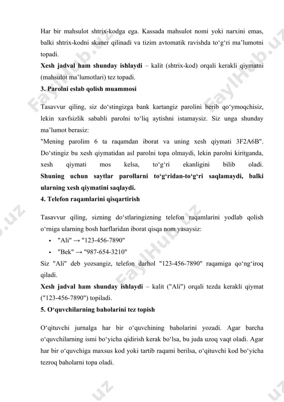 flaridan iborat qisqa nom yasaysiz: · "ali" → "123-456-7890" · "bek" → "987-654-3210" siz "ali" deb yozsangiz, telefon darhol "123-456-7890" raqamiga qo‘ng‘iroq qiladi. xesh jadval ham shunday ishlaydi – kalit ("ali") orqali tezda kerakli qiymat ("123-456-7890") topiladi. 5. o‘quvchilarning baholarini tez topish o‘qituvchi jurnalga har bir o‘quvchining baholarini yozadi. agar barcha o‘quvchilarning ismi bo‘yicha qidirish kerak bo‘lsa, bu juda uzoq vaqt oladi. agar har bir o‘quvchiga maxsus kod yoki tartib raqami berilsa, o‘qituvchi kod bo‘yicha tezroq baholarni topa oladi. xesh funksiyasi ham shunday ishlaydi – ma’lumotni shifrlab indekslaydi va tezroq topishga yordam beradi. 6. kasalxona tizimlarida bemor ma’lumotlarini topish katta kasalxona tizimida har bir bemor ismi, tug‘ilgan sanasi va boshqa ma’lumotlari bo‘yicha qidirish vaqt talab qilishi mumkin. lekin agar har bir bemorga maxsus shaxsiy id raqami berilsa, tizim bemorni tez topa oladi. topshiriqlar 1-topshiriq: xesh funksiyani yaratish tavsif: berilgan sonlar ro‘yxati uchun oddiy xesh funksiyani yozing. funksiya har bir sonni …