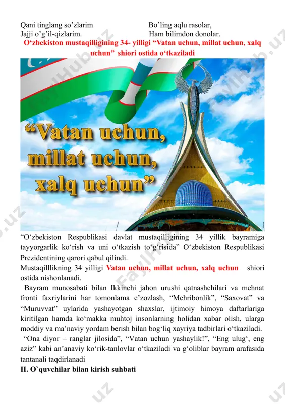 biz bugun taqdirning ulug’ ne’mati bo‘lgan istiq-lolimizning 34 yilligini nishonlamoqdamiz. mustaqillik xalqimizning xx asr so’n-gidagi buyuk tarixiy yutug’idir. shu 34 yil ichida siz – u biz istiqlol ne’matlaridan bahramand bo‘ldik. istiqlol tufayli unutilayotgan ma’naviy qadriyatlarimizni tik-ladik. bugun siz bilan “bir bo‘lsak – yagona xalqmiz, birlashsak – vatanmiz!” mavzusida fikrlashamiz, uning porloq kelajagi to‘g’risidagi bilimlarimizni boyitamiz. o‘qituvchi: har bir inson o‘z ona vatanining o‘tmishini, bugungi taraqqiyotini bilishi va uning kelajagi yanada porloq bo‘lishi uchun men nima qilishim lozim, degan savolni o‘ziga berishi kerak. kelinglar, bu savollarga birgalikda javob izlaymiz. menda bir taklif bor. unga ko‘ra har bir o‘quvchi o‘z istaklarini do‘stlari bilan o‘rtoqlashadi va birgalikda vatanimizning yaqin o‘tmishi, hozirgi kuni, kelajagi haqida fikrlari, o‘y – xayollari haqida suhbatlashadi. “soat mashqi” bunda o‘quvchilar bir-ikki-uchga sanalib, ikkilar bir qadam oldinga,uchlar bir qadam orqaga chiqadi.sinf uch guruhga ajratib olinadi. ular o‘qituvchi belgilagan muddatda qo‘llarini bir – biriga urgunga qadar sheriklariga vatan,o‘zbekiston davlati,davlat ramzlari haqida …