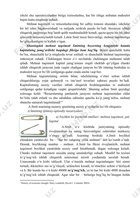 umdor ishlaydigan ishchilar mutanosibligiga bog’liq deb hisoblagan. ish unumdorligi. ishchi kuchining unumdor mehnati nima bilan belgilanadi? smitning birinchi kitobida ish unumdorligi ish taqsimotiga bog’liq deb yozadi. mehnatning maxsuslashtirilganligi mehnat unumdorligini oshirishning kafolati sifatida qaralgan. bu “halqlar boyligi” dan ancha oldin aytib o’tilgan bo’lsada, lekin hech kim smitdek tushuntirib o’tmagan. smit mehnat taqsimotni ko’p misollar bilan, tarixdan o’rganib, zavodda har bir ishchini faoliyatini kuzatib foydasini o’rganib chiqqan. agar har-bir ishchi donalab mahsulot ishlab chiqarsa, unda ishlab chiqarish jarayoni juda sekin ketedi, agar ishlab shiqarish jarayoni bir qancha operatsiyalarga bo’lib tashlansa, har bir ishchi shu operatsiyalardan biriga ixtisoslashsa, har bir ishiga nisbatan mahsulot hajmi katta miqdorda oshadi. mehnat taqsimoti va ixtisoslashuvning bir salbiy tomoni shundaki, ishchilar bir hil ishni bajaraverishadi va natijada zerikish paydo bo’ladi. insoniyat ishlab chiqarish jarayoniga bog’lanib qolib mashinalashib ketadi, qayta-qayta bir hil ishni qilaverib noinsoniylashib ketadi. lekin smit inson farovonligi, mehnat taqsimotiga bo’gliq ekanligini ta’kidlab o’tgan. shuningdek mehnat …