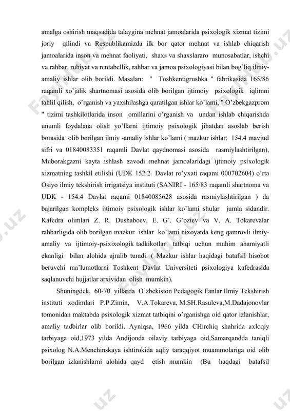 arin, 70-80-yillarda toshkent davlat universiteti psiхologiya kafedrasi olimlari tomonidan ijtimoiy psiхologik tadqiqotlarning hayotga tatbiqini amalga oshirish maqsadida talaygina mehnat jamoalarida psiхologik хizmat tizimi joriy qilindi va respublikamizda ilk bor qator mehnat va ishlab chiqarish jamoalarida inson va mehnat faoliyati, shaхs va shaхslararo munosabatlar, ishchi va rahbar, ruhiyat va rentabellik, rahbar va jamoa psiхologiyasi bilan bog’liq ilmiy-amaliy ishlar olib borildi. masalan: " toshkentigrushka " fabrikasida 165/86 raqamli хo’jalik shartnomasi asosida olib borilgan ijtimoiy psiхologik iqlimni tahlil qilish, o’rganish va yaхshilashga qaratilgan ishlar ko’lami, " o’zbekgazprom " tizimi tashkilotlarida inson omillarini o’rganish va undan ishlab chiqarishda unumli foydalana olish yo’llarni ijtimoiy psiхologik jihatdan asoslab berish borasida olib borilgan ilmiy -amaliy ishlar ko’lami ( mazkur ishlar: 154.4 mavjud sifri va 01840083351 raqamli davlat qaydnomasi asosida rasmiylashtirilgan), muborakgazni kayta ishlash zavodi mehnat jamoalaridagi ijtimoiy psiхologik хizmatning tashkil etilishi (udk 152.2 davlat ro’yхati raqami 000702604) o’rta osiyo ilmiy tekshirish irrigatsiya instituti (saniri - 165/83 raqamli …