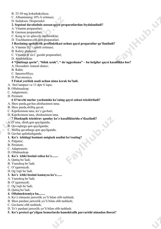 skop; 1. adaptometr; 1. perimetr. 6 o’tuvchi nurlar yordamida ko’zning qaysi sohasi tekshiriladi? 1. shox parda,gavhar,shishasimon tana; 1. shox parda,shilliq qavat; 1. kipriksimon tana, ko’z gavhari; 1. kipriksimon tana, shishasimon tana. 7 diaskopik tekshiruv qanday ko’z kasalliklarida o’tkaziladi? 1. o’sma, shish,qon quyilganda; 1. qovoqlarga qon quyilganda; 1. shilliq qavatlarga qon quyilganda; 1. gavhar qalinlashganda. 1. ko’z ichidagi bosimni aniqlash usulini ko’rsating? 1. palpator; 1. perimetr; 1. adaptometr; 1. oftalmaskop. 1. ko’z ichki bosimi oshsa ko’z........ 1. qattiq bo’ladi; 1. yumshoq bo’ladi; 1. o’zgarmaydi; 1. og’riqli bo’ladi. 1. ko’z ichki bosimi kamaysa ko’z....... 1. yumshoq bo’ladi; 1. o’zgarmaydi; 1. og’riqli bo’ladi; 1. qattiq bo’ladi. 1. oftalmektomiya bu........ 1. ko’z olmasini jarroxlik yo’li bilan olib tashlash; 1. shox pardani jarroxlik yo’li bilan olib tashlash; 1. gavharni olib tashlash; 1. to’r pardani jarroxlik yo’li bilan olib tashlash. 1. ko’z protezi qo’yilgan bemorlarda hamshiralik parvarishi nimadan iborat? 1. ko’z protezlarini yaxshilab yuvish,doimiy ravishda tomchi …
