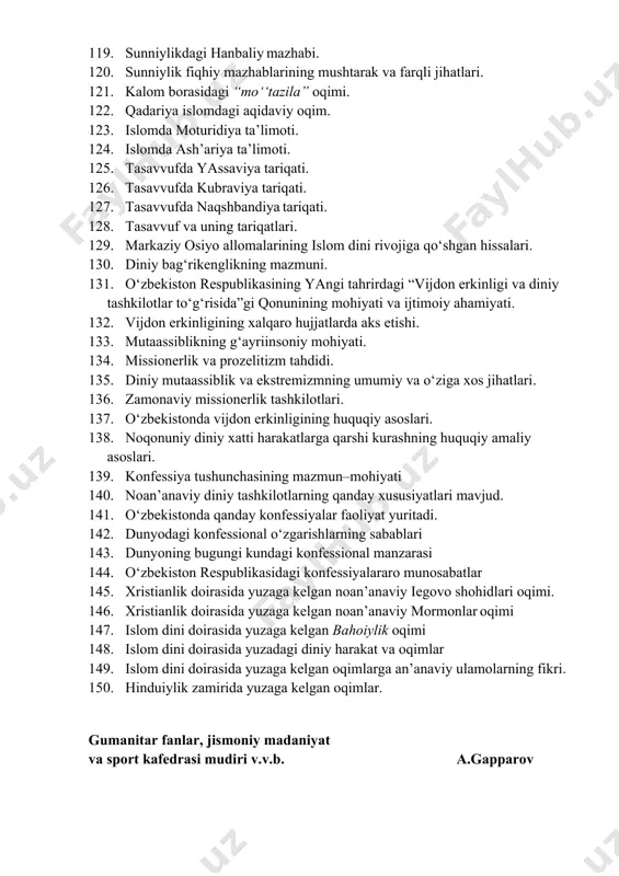 ro hujjatlarda aks etishi. 133. mutaassiblikning g‘ayriinsoniy mohiyati. 134. missionerlik va prozelitizm tahdidi. 135. diniy mutaassiblik va ekstremizmning umumiy va o‘ziga xos jihatlari. 136. zamonaviy missionerlik tashkilotlari. 137. o‘zbekistonda vijdon erkinligining huquqiy asoslari. 138. noqonuniy diniy xatti harakatlarga qarshi kurashning huquqiy amaliy asoslari. 139. konfessiya tushunchasining mazmun–mohiyati 140. noan’anaviy diniy tashkilotlarning qanday xususiyatla​ri mavjud. 141. o‘zbekistonda qanday konfessiyalar faoliyat yuritadi. 142. dunyodagi konfessional o‘zgarishlarning sabablari 143. dunyoning bugungi kundagi konfessional manzarasi 144. o‘zbekiston respublikasidagi konfessiyalararo munosabatlar 145. xristianlik doirasida yuzaga kelgan noan’anaviy iegovo shohidlari oqimi. 146. xristianlik doirasida yuzaga kelgan noan’anaviy mormonlar oqimi 147. islom dini doirasida yuzaga kelgan bahoiylik oqimi 148. islom dini doirasida yuzadagi diniy harakat va oqimlar 149. islom dini doirasida yuzaga kelgan oqimlarga an’anaviy ulamolarning fikri. 150. hinduiylik zamirida yuzaga kelgan oqimlar. gumanitar fanlar, jismoniy madaniyat va sport kafedrasi mudiri v.v.b. a.gapparov