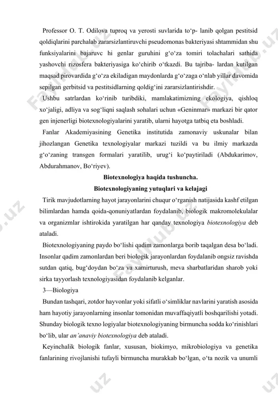 ida to‘p- lanib qolgan pestitsid qoldiqlarini parchalab zararsizlantiruvchi pseudomonas bakteriyasi shtammidan shu funksiyalarini bajaruvc hi genlar guruhini g‘o‘za tomiri tolachalari sathida yashovchi rizosfera bakteriyasiga ko‘chirib o‘tkazdi. bu tajriba- lardan kutilgan maqsad pirovardida g‘o‘za ekiladigan maydonlarda g‘o‘zaga o‘nlab yillar davomida sepilgan gerbitsid va pestitsidlarning qoldig‘ini zararsizlantirishdir. ushbu satrlardan ko‘rinib turibdiki, mamlakatimizning ekologiya, qishloq xo‘jaligi, adliya va sog‘liqni saqlash sohalari uchun «geninmar» markazi bir qator gen injenerligi biotexnologiyalarini yaratib, ularni hayotga tatbiq eta boshladi. fanlar akademiyasining genetika institutida zamonaviy uskunalar bilan jihozlangan genetika texnologiyalar markazi tuzildi va bu ilmiy markazda g‘o‘zaning transgen formalari yaratilib, urug‘i ko‘paytiriladi (abdukarimov, abdurahmanov, bo‘riyev). biotexnologiya haqida tushuncha. biotexnologiyaning yutuqlari va kelajagi tirik mavjudotlarning hayot jarayonlarini chuqur o‘rganish natijasida kashf etilgan bilimlardan hamda qoida-qonuniyatlardan foydalanib, biologik makromolekulalar va organizmlar ishtirokida yaratilgan har qanday texnologiya biotexnologiya deb ataladi. biotexnologiyaning paydo bo‘lishi qadim zamonlarga borib taqalgan desa bo‘ladi. insonlar qadim zamonlardan beri biologik jarayonlardan foydalanib ongsiz ravishda sutdan qatiq, bug‘doydan …