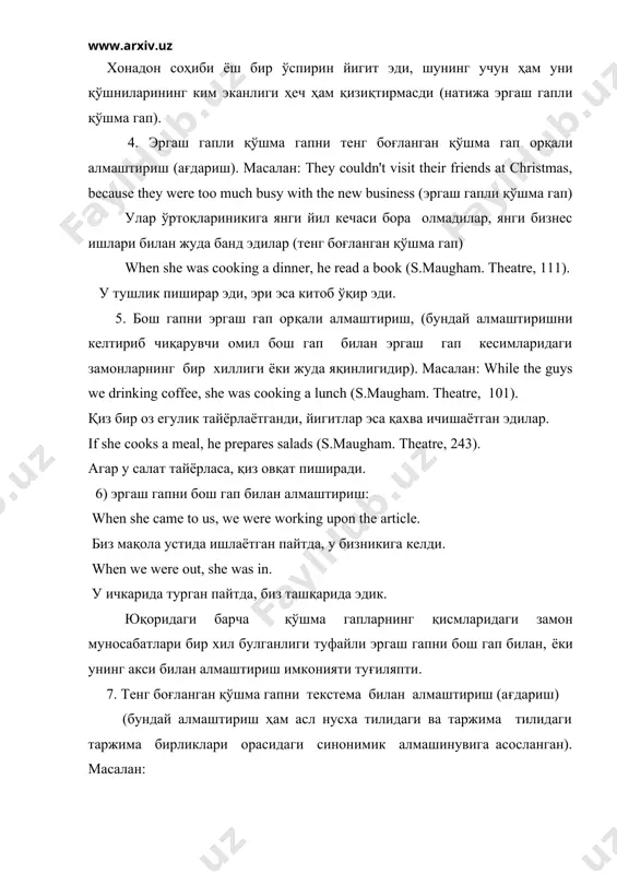 ги замонларнинг бир хиллиги ёки жуда яқинлигидир). масалан: while the guys we drinking coffee, she was cooking a lunch (s.maugham. theatre, 101). қиз бир оз егулик тайёрлаётганди, йигитлар эса қахва ичишаётган эдилар. if she cooks а meal, he prepares salads (s.maugham. theatre, 243). агар у салат тайёрласа, қиз овқат пиширади. 6) эргаш гапни бош гап билан алмаштириш: when she came to us, we were working upon the article. биз мақола устида ишлаётган пайтда, у бизникига келди. when we were out, she was in. у ичкарида турган пайтда, биз ташқарида эдик. юқоридаги барча қўшма гапларнинг қисмларидаги замон муносабатлари бир хил булганлиги туфайли эргаш гапни бош гап билан, ёки унинг акси билан алмаштириш имконияти туғиляпти. 7. тенг боғланган қўшма гапни текстема билан алмаштириш (ағдариш) (бундай алмаштириш ҳам асл нусха тилидаги ва таржима тилидаги таржима бирликлари орасидаги синонимик алмашинувига асосланган). масалан: the old man was about 70, but his wife was much younger …