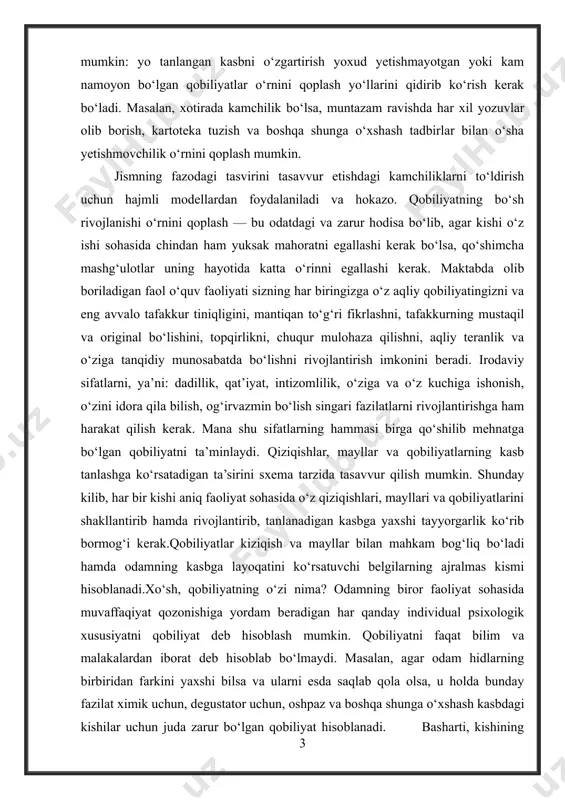 agina ishning muvaffaqiyati ta’minlanishi mumkin. xo‘sh, agar kishida tanlangan kasb uchun zarur qobiliyatlarning hammasi bo‘lmasachi? bunday holda ikki yo‘l bo‘lishi mumkin: yo tanlangan kasbni o‘zgartirish yoxud yetishmayotgan yoki kam namoyon bo‘lgan qobiliyatlar o‘rnini qoplash yo‘llarini qidirib ko‘rish kerak bo‘ladi. masalan, xotirada kamchilik bo‘lsa, muntazam ravishda har xil yozuvlar olib borish, kartoteka tuzish va boshqa shunga o‘xshash tadbirlar bilan o‘sha yetishmovchilik o‘rnini qoplash mumkin. jismning fazodagi tasvirini tasavvur etishdagi kamchiliklarni to‘ldirish uchun hajmli modellardan foydalaniladi va hokazo. qobiliyatning bo‘sh rivojlanishi o‘rnini qoplash — bu odatdagi va zarur hodisa bo‘lib, agar kishi o‘z ishi sohasida chindan ham yuksak mahoratni egallashi kerak bo‘lsa, qo‘shimcha mashg‘ulotlar uning hayotida katta o‘rinni egallashi kerak. maktabda olib boriladigan faol o‘quv faoliyati sizning har biringizga o‘z aqliy qobiliyatingizni va eng avvalo tafakkur tiniqligini, mantiqan to‘g‘ri fikrlashni, tafakkurning mustaqil va original bo‘lishini, topqirlikni, chuqur mulohaza qilishni, aqliy teranlik va o‘ziga tanqidiy munosabatda bo‘lishni rivojlantirish imkonini beradi. irodaviy sifatlarni, ya’ni: …