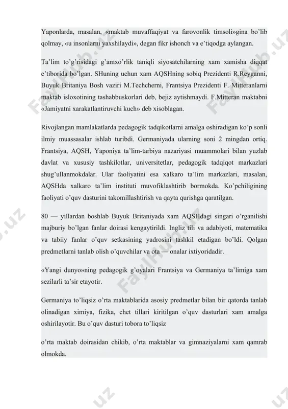 adigan ko’p sonli ilmiy muassasalar ishlab turibdi. germaniyada ularning soni 2 mingdan ortiq. frantsiya, aqsh, yaponiya ta’lim-tarbiya nazariyasi muammolari bilan yuzlab davlat va xususiy tashkilotlar, universitetlar, pedagogik tadqiqot markazlari shug’ullanmokdalar. ular faoliyatini esa xalkaro ta’lim markazlari, masalan, aqshda xalkaro ta’lim instituti muvofiklashtirib bormokda. ko’pchiligining faoliyati o’quv dasturini takomillashtirish va qayta qurishga qaratilgan. 80 — yillardan boshlab buyuk britaniyada xam aqshdagi singari o’rganilishi majburiy bo’lgan fanlar doirasi kengaytirildi. ingliz tili va adabiyoti, matematika va tabiiy fanlar o’quv setkasining yadrosini tashkil etadigan bo’ldi. qolgan predmetlarni tanlab olish o’quvchilar va ota — onalar ixtiyoridadir. «yangi dunyo»ning pedagogik g’oyalari frantsiya va germaniya ta’limiga xam sezilarli ta’sir etayotir. germaniya to’liqsiz o’rta maktablarida asosiy predmetlar bilan bir qatorda tanlab olinadigan ximiya, fizika, chet tillari kiritilgan o’quv dasturlari xam amalga oshirilayotir. bu o’quv dasturi tobora to’liqsiz o’rta maktab doirasidan chikib, o’rta maktablar va gimnaziyalarni xam qamrab olmokda. yaponiya maktablari ikkinchi jaxon urushidan keyinoq amerika ta’limi yo’lidan bordi. …