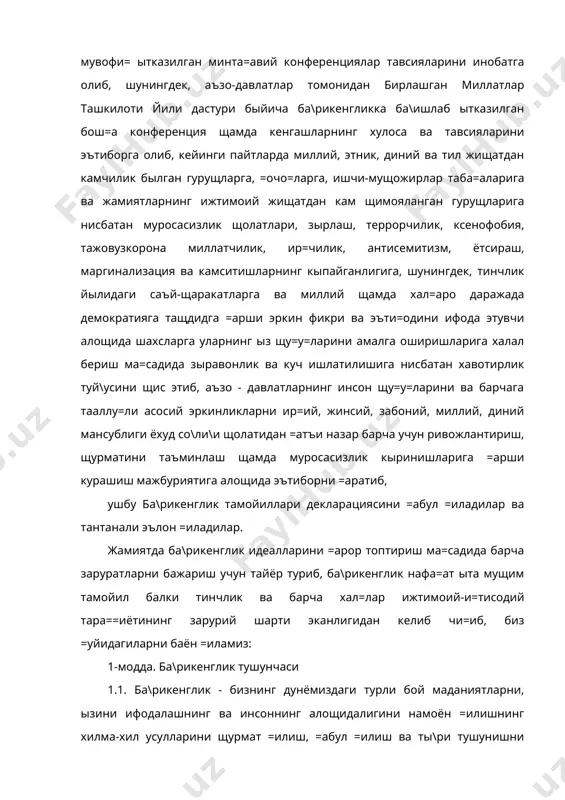 ага тааллу=ли асосий эркинликларни ир=ий, жинсий, забоний, миллий, диний мансублиги ёхуд со\ли\и щолатидан =атъи назар барча учун ривожлантириш, щурматини таъминлаш щамда муросасизлик кыринишларига =арши курашиш мажбуриятига алощида эътиборни =аратиб, ушбу ба\рикенглик тамойиллари декларациясини =абул =иладилар ва тантанали эълон =иладилар. жамиятда ба\рикенглик идеалларини =арор топтириш ма=садида барча заруратларни бажариш учун тайёр туриб, ба\рикенглик нафа=ат ыта мущим тамойил балки тинчлик ва барча хал=лар ижтимоий-и=тисодий тара==иётининг зарурий шарти эканлигидан келиб чи=иб, биз =уйидагиларни баён =иламиз: 1-модда. ба\рикенглик тушунчаси 1.1. ба\рикенглик - бизнинг дунёмиздаги турли бой маданиятларни, ызини ифодалашнинг ва инсоннинг алощидалигини намоён =илишнинг хилма-хил усулларини щурмат =илиш, =абул =илиш ва ты\ри тушунишни англатади. уни билим, самимият, очи= муло=от щамда щур фикр, виждон ва эъти=од вужудга келтиради. ба\рикенглик - турли-туманликдаги бирликдир. бу фа=ат маънавий бурчгина эмас, балки, сиёсий ва щу=у=ий эщтиёж щамдир. ба\рикенглик - тинчликка эришишни мушарраф =илгувчи ва уруш маданиятсизлигидан тинчлик маданиятига элтувчидир. 1.2. ба\рикенглик - ён бериш, андиша ёки хушомад эмас. ба\рикенглик …