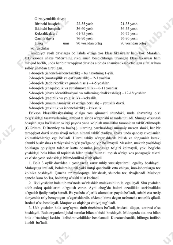 avsiya qiladi: 1. bola – tashqi muhit – ma’lumotlarni qayta ishlash. 2. tafakkur: a) ijtimoiy davrgacha; b) ijtimioiy davr. 3. intellekt: a) sensomotor – 2 yoshgacha; b) operasional davrgacha – 2-7 (8); v) yaqqol davri – 7 (8) – 11 (12)yoshgacha; g) rasman (formal) operasiya davri – 11 (12) – 15 yoshgacha.bu davrda bola nafaqat bevosita ko’rib turgan narsasi, balki mavhum tushunchalar va so’zlar vositasida ham fikr yurita oladi. d.b.el’koninning yosh davrlari bosqichlarini bo’lishi e.eriksonning taraqqiyotini davrlarga bo’lish tamoyillariga asoslanadi. bu klassifikasiyalarda bolalik davrini o’zining uch davri farqlanadi: ilk bolalik, bolalik va o’smirlik. har bir bosqichning o’ziga xos yetakchi faoliyati, o’zgarishlari va rivojlanish shart-sharoitlari mavjud bo’ladi va ularni bilish tarbiyachilar uchun katta amaliy ahamiyatga ega bo’ladi. har bir bosqichda faoliyat motivlari ham o’zgaradi, ularning o’zgarishi shaxs ehtiyojlari va talabalari darajasining o’zgarishiga mos tarzda ro’y beradi. inson hayotining barcha davrini yaxlit tarzda qamrab olgan klassifikasiyalardan biri butun jahon olimlarining qaroriga ko’ra, …