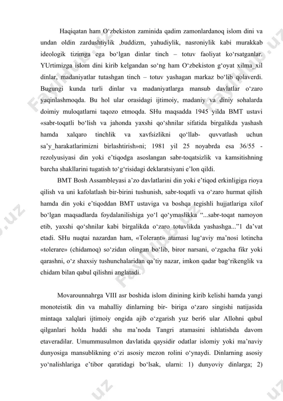tan ham o‘zbekiston zaminida qadim zamonlardanoq islom dini va undan oldin zardushtiylik ,buddizm, yahudiylik, nasroniylik kabi murakkab ideologik tizimga ega bo‘lgan dinlar tinch – totuv faoliyat ko‘rsatganlar. yurtimizga islom dini kirib kelgandan so‘ng ham o‘zbekiston g‘oyat xilma_xil dinlar, madaniyatlar tutashgan tinch – totuv yashagan markaz bo‘lib qolaverdi. bugungi kunda turli dinlar va madaniyatlarga mansub davlatlar o‘zaro yaqinlashmoqda. bu hol ular orasidagi ijtimoiy, madaniy va diniy sohalarda doimiy muloqatlarni taqozo etmoqda. shu maqsadda 1945 yilda bmt ustavi «sabr-toqatli bo‘lish va jahonda yaxshi qo‘shnilar sifatida birgalikda yashash hamda xalqaro tinchlik va xavfsizlikni qo‘llab- quvvatlash uchun sa’y_harakatlarimizni birlashtirish»ni; 1981 yil 25 noyabrda esa 36/55 - rezolyusiyasi din yoki e’tiqodga asoslangan sabr-toqatsizlik va kamsitishning barcha shakllarini tugatish to‘g‘risidagi deklaratsiyani e’lon qildi. bmt bosh assambleyasi a’zo davlatlarini din yoki e’tiqod erkinligiga rioya qilish va uni kafolatlash bir-birini tushunish, sabr-toqatli va o‘zaro hurmat qilish hamda din yoki e’tiqoddan bmt ustaviga va boshqa tegishli hujjatlariga xilof bo‘lgan …