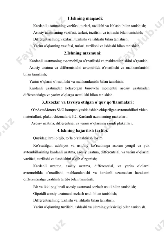 omobilda o’rnatilishi, mahkamlanishi va kardanli uzatmadan harakatni differentsialga uzatilish tartibi bilan tanishish; bir va ikki pog’anali asosiy uzatmani sozlash usuli bilan tanishish; gipoidli asosiy uzatmani sozlash usuli bilan tanishish; differentsialning tuzilishi va ishlashi bilan tanishish; yarim o’qlarning tuzilishi, ishlashi va ularning yuksizligi bilan tanishish. 5.hisobotni tuzish tartibi: kardanli uzatmaning vazifasi, tuzilish, turlari va ishlashi haqida ma`lumot yozing; kardanli uzatmaning soddalashgan tasviriy chizmasini chizing (5.1-rasm); asosiy uzatmaning vazifasi, turlari, tuzilishi va ishlash tartibi haqida qisqacha ma`lumot yozing; yakka asosiy uzatmaning turlari (5.2-rasm) va qo’shaloq asosiy uzatmaning turlari (5.3-rasm) ning tasviriy chizmasini chizing; differentsialning vazifasi, turlari, tuzilishi va ishlashi haqida qisqacha ma`lumot yozing; g’ildiraklararo va o’qlararo differentsiallarning tasviriy chizmalarini chizing (5.4-rasm); tiko avtomobilining bosh uzatma va differentsialining tuzilishi va ishlashi haqida ma`lumot yozing; yarim o’qlarning vazifasi, tuzilishi va ishlashi haqida ma`lumot yozing; yarim o’qlarning orqa ko’prikda o’rnatilish tasviriy chizmasini chizing (5.5rasm); kardanli uzatma, asosiy uzatma, differentsialning asosiy ko’rsatkichlarini 5.1jadvalga to’ldiring. kardanli uzatma, …