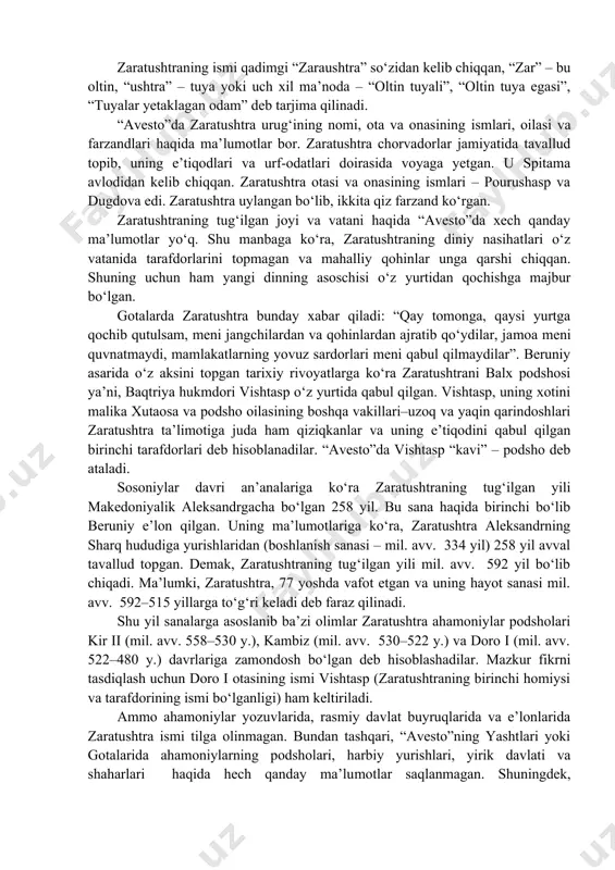 ama avlodidan kelib chiqqan. zaratushtra otasi va onasining ismlari – pourushasp va dugdova edi. zaratushtra uylangan bo‘lib, ikkita qiz farzand ko‘rgan. zaratushtraning tug‘ilgan joyi va vatani haqida “avesto”da xech qanday ma’lumotlar yo‘q. shu manbaga ko‘ra, zaratushtraning diniy nasihatlari o‘z vatanida tarafdorlarini topmagan va mahalliy qohinlar unga qarshi chiqqan. shuning uchun ham yangi dinning asoschisi o‘z yurtidan qochishga majbur bo‘lgan. gotalarda zaratushtra bunday xabar qiladi: “qay tomonga, qaysi yurtga qochib qutulsam, meni jangchilardan va qohinlardan ajratib qo‘ydilar, ja​moa meni quvnatmaydi, mamlakatlarning yovuz sardorlari meni qabul qilmaydilar”. beruniy asarida o‘z aksini topgan tarixiy rivoyatlarga ko‘ra zaratushtrani balx podshosi ya’ni, baqtriya hukmdori vishtasp o‘z yurtida qabul qilgan. vishtasp, uning xotini malika xutaosa va podsho oilasining boshqa vakillari–uzoq va yaqin qarindoshlari zaratushtra ta’limotiga juda ham qiziqkanlar va uning e’tiqodini qabul qilgan birinchi tarafdorlari deb hisoblanadilar. “avesto”da vishtasp “kavi” – podsho deb ataladi. sosoniylar davri an’analariga ko‘ra zaratushtraning tug‘ilgan yili makedoniyalik aleksandrgacha bo‘lgan 258 yil. …