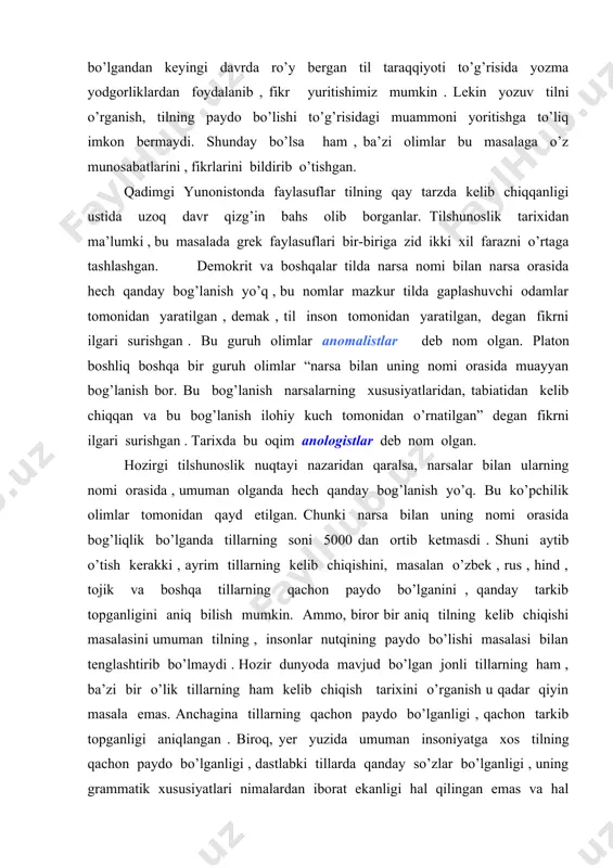 ni aniq bilish mumkin. ammo, biror bir aniq tilning kelib chiqishi masalasini umuman tilning , insonlar nutqining paydo bo’lishi masalasi bilan tenglashtirib bo’lmaydi . hozir dunyoda mavjud bo’lgan jonli tillarning ham , ba’zi bir o’lik tillarning ham kelib chiqish tarixini o’rganish u qadar qiyin masala emas. anchagina tillarning qachon paydo bo’lganligi , qachon tarkib topganligi aniqlangan . biroq, yer yuzida umuman insoniyatga xos tilning qachon paydo bo’lganligi , dastlabki tillarda qanday so’zlar bo’lganligi , uning grammatik xususiyatlari nimalardan iborat ekanligi hal qilingan emas va hal qilinishi ham mumkin emas . chunki bundan bir necha yuz ming yillar burun paydo bo’lib, keyinchalik nom – nishonsiz yo’qolib ketgan tillar ham bo’lgan. bundan bir necha yuz ming yil burun paydo bo’lgan tillarning fonetik tizimi, so’z boyligi , grammatikasi va boshqa muayyan xususiyatlaridan qat’i nazar , umuman tilning kelib chiqishi o’rganilar ekan, eng avvalo , tilning kelib chiqishidagi shart – sharoitlarni tadqiq qilish, ya’ni …