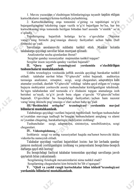 lizatsiya” kabi so‟zlar yozilgan kartochkalar to‟plami topshirilib, shunday ko‟rsatmalar beriladi: 1. mavzu yuzasidan o‟zlashtirgan bilimlaringizga tayanib taqdim etilgan kartochkalarni mantiqiy ketma-ketlikda joylashtiring. 2. kartochkalarning orqa tomonini o‟giring va topshiriqni to‟g‟ri bajarganligingizni tekshiring (agar vazifa to‟g‟ri bajarilgan bo‟lsa, har bir kartochkaning orqa tomonida berilgan bittadan harf asosida “o‟simlik” so‟zi o‟qiladi). topshiriqning bajarilish holatiga ko‟ra o‟quvchilar “nazorat varag‟i”ning birinchi pog‟onasiga shaxsiy faoliyatlari uchun baho (ball tizimida) qo‟yadi. savollarga asoslanuvchi suhbatni tashkil etish. mazkur holatda talabalarga quyidagi savollar bilan murojaat qilinadi: analizatorlar necha qismlardan iborat? sezgilar qanday xususiyatlar majmuidan tashkil topgan? sezgilar inson xayotida qanday vazifani bajaradi? ii. “qora quti” texnologiyasi yordamida o‟zlashtirilgan tushunchalarni mustahkamlash. ushbu texnologiya vositasida juftlik asosida quyidagi harakatlar tashkil etiladi: talabalar navbat bilan “o‟qituvchi” rolini bajaradi. auditoriya taxtasiga analizator, retseptor, sezgi, sezgi chegaralari, adaptatsiya kabi atamalar yoziladi, dastlab “o‟qituvchi” rolidagi talaba qayd etilgan ro‟yxatga hujayra mohiyatini yorituvchi asosiy tushunchalar kiritilganligini tekshiradi. so‟ngra talabalardan sinf taxtasida o‟z ifodasini topgan atamalarga …