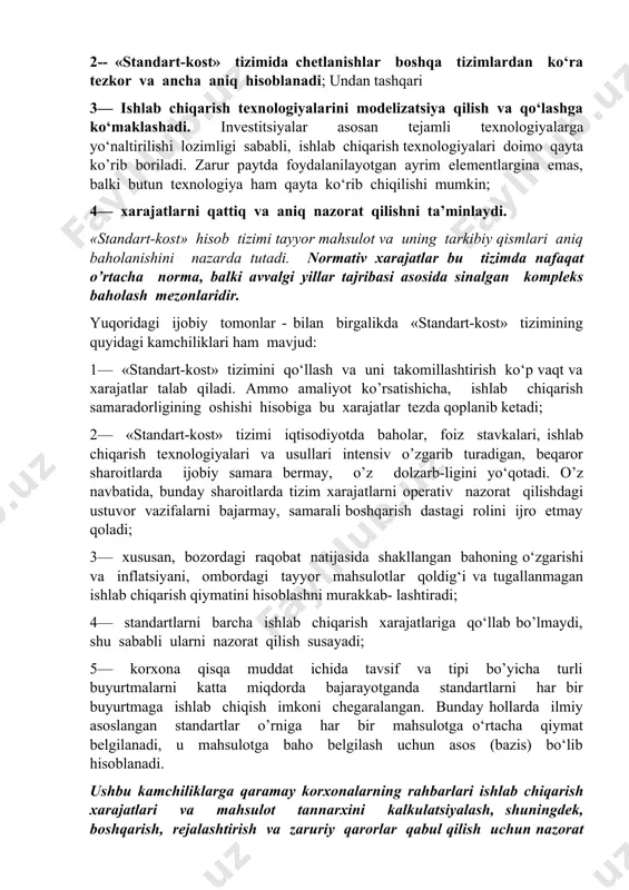 rt-kost» tizimining qo’llanishi shartli bo‘lib qoladi va ijobiy natija bermaydi. «standart-kost» hisob tizimi quyidagi afzalliklarga ega: 1— «standart-kost» tizimi xarajatlarni operativ boshqarishga ko‘- maklashadi. chetlanishlarni o‘rganishda e’tibor reja va normativlar mos kelmaydigan obektlarga qaratiladi. 2-- «standart-kost» tizimida chetlanishlar boshqa tizimlardan ko‘ra tezkor va ancha aniq hisoblanadi; undan tashqari 3— ishlab chiqarish texnologiyalarini modelizatsiya qilish va qo‘lashga ko‘maklashadi. investitsiyalar asosan tejamli texnologiyalarga yo‘naltirilishi lozimligi sababli, ishlab chiqarish texnologiyalari doimo qayta ko’rib boriladi. zarur paytda foydalanilayotgan ayrim elementlargina emas, balki butun texnologiya ham qayta ko‘rib chiqilishi mumkin; 4— xarajatlarni qattiq va aniq nazorat qilishni ta’minlaydi. «standart-kost» hisob tizimi tayyor mahsulot va uning tarkibiy qismlari aniq baholanishini nazarda tutadi. normativ xarajatlar bu tizimda nafaqat o’rtacha norma, balki avvalgi yillar tajribasi asosida sinalgan kompleks baholash mezonlaridir. yuqoridagi ijobiy tomonlar - bilan birgalikda «standart-kost» tizimining quyidagi kamchiliklari ham mavjud: 1— «standart-kost» tizimini qo‘llash va uni takomillashtirish ko‘p vaqt va xarajatlar talab qiladi. ammo amaliyot ko’rsatishicha, …