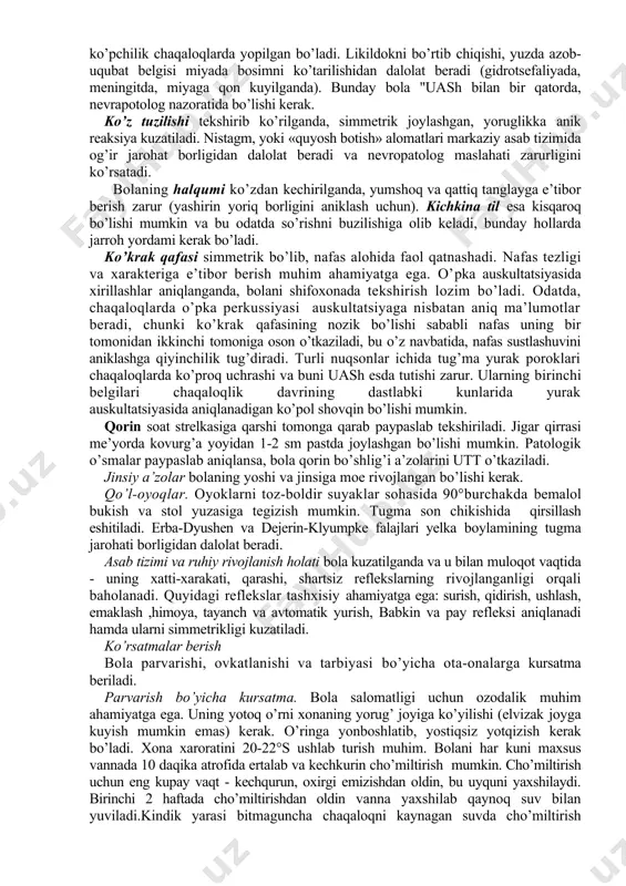 lari va homila ichi infeksiyasiga etibor beriladi. teri. chaqaloqning teri qoplamlari och pushti rangda, toza va mayin bo’lishi kerak. uning o’zgarishi (ko’karish, sarg’ayish, oqarish va tuproq rang bo’lishi) maxsus tekshiruvni talab etadi. terlash va qizarish parvarish kamchiligini ko’rsatadi. terining turgori va elastikligi ahamiyatga ega. terida yiringli toshmalar, kindik yarasidan yiringli ajralmalar ajralsa yoki kindik atrofida qizarish bo’lsa, bolani tekshirish va davolash uchun shifoxonaga yuborish kerak. gavda tuzilishi. chaqaloqning gavdasi fiziologik yoki patologik («kurbaqa», «iskovich it» gavdasi) holatda bo’lishi mumkin. fiziologik holatda qo’l va oyoklarning bukuvchi mushaklari tonusi ustunlik qiladi («embrion» holati). majburiy holat patologiya to’grisida ma’lumot beradi. chaqalokning bosh tuzilishi yumaloq shaklda bo’ladi. ayrim hollarda unda kefalogematoma bo’lishi mumkin (tugruq jarohati natijasida suyak ostita qon quyilishi). katta liqildoq o’lchami 1 sm dan 3 sm gacha, kichkina liqildok esa ko’pchilik chaqaloqlarda yopilgan bo’ladi. likildokni bo’rtib chiqishi, yuzda azob-uqubat belgisi miyada bosimni ko’tarilishidan dalolat beradi (gidrotsefaliyada, meningitda, miyaga qon kuyilganda). bunday bola …