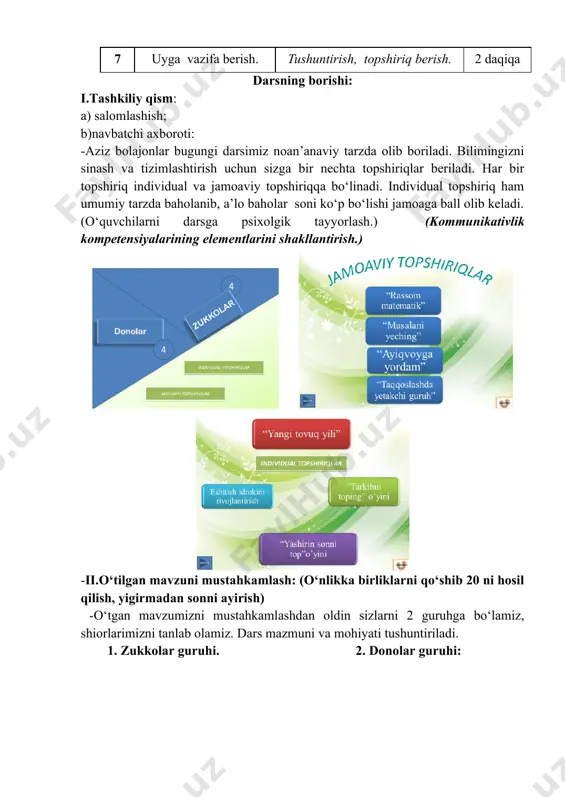 i. biz o‘tgan soatda o‘tgan mavzumizni yana bir karra takrorlaymiz. yangi tushunchalar bilan sizlarni chuqurroq tanishtirib o‘tamiz. 3-topshiriq: “ tarkibni top” individual o‘yin. kitobchada 20 tarkibini topish uchun o‘quvchilarga qiziqarli topshiriqlar jamlanmasi beriladi. o‘quvchilar mustaqil 20 tarkiblarini topadilar. ortiqcha son ustidan urib qo‘yiladi. (shaxs sifatida o‘z-o‘zini rivojlantirish kompetensiyasi elementlarini shakllantirish.) individual topshiriq bajarish jarayonida qiyinchilikka yo‘l qo‘ygan o‘quvchilarga yana bir karra alohida 20 tarkibining aytilmagan jihatlari tushuntirib o‘tiladi. -to‘g‘ri javoblar sonining ko‘pligiga qarab g‘olib guruh aniqlanadi. 4-topshiriq: “masalani yeching” o‘yini. yangi mavzumiz doirasidagi keyingi topshirig‘imiz masala yechish. jamoaviy topshiriq. har ikkala guruhga masala beriladi. masalani qisqacha sharti tuziladi.(qisqagina masala muhokamasi o‘tkaziladi.) masala yechiladi. (umummadaniy kompetensiyalar elementlarini shakllantirish.) -bolajonlar, kimni uyida gullar o‘stiradi yoki o‘zining gulzori bor? -chiroyli gullar nafaqat insonning ko‘zini quvnatadi, balki atrofga xushbo‘ylik ham taratib, toza havo beradi. siz chiroyli gullarni uyingizda ko‘paytirishga harakat qiling. -masala muhokamasi o‘tkazilib, o‘qituvchi tomonidan tushuncha beriladi. -masalani o‘qish, qisqacha shart tuzishda aniqlikka …