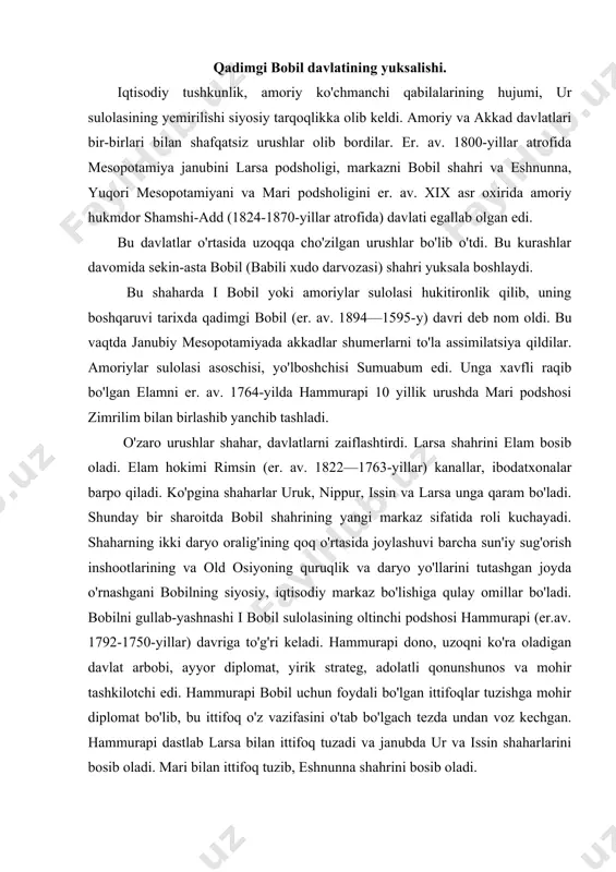 mohir tashkilotchi edi. hammurapi bobil uchun foydali bo'lgan ittifoqlar tuzishga mohir diplomat bo'lib, bu ittifoq o'z vazifasini o'tab bo'lgach tezda undan voz kechgan. hammurapi dastlab larsa bilan ittifoq tuzadi va janubda ur va issin shaharlarini bosib oladi. mari bilan ittifoq tuzib, eshnunna shahrini bosib oladi. mari bilan birgalikda sobiq ittifoqchisi larsani o'ziga bo'ysundirgach, hammurapi er.av. 1759-yil mari shahrini bosib oladi. shimolda faqat zaiflashib qolgan osuriya qoladi, uning yirik shaharlari ashshur va nineviya bobil hokimiyatini tan oladilar. hammurapining 42 yillik hukmronligi davomida bobil kichik shahardan butun mesopotamiyani birlashtirgan yangi qudratli davlatning poytaxti, old osiyoning yirik siyosiy-iqtisodiy va madaniy markaziga aylanadi. mesopotamiyada yagona markazlashgan davlat tashkil topdi . hammurapi uni ikki qismga: akkad tillarida so'zlashadigan shumerakkad xudolariga sig'inadigan asosiy hududga va elam suzasi, yuqori mesopotamiyani xurrit-amoriy hududlarini o'z ichiga olgan viloyat bo'idi, hammurapining vorisi samsuilin (er. av. 1749—1712-yillar) davrida bobilda ichki ziddiyatlar kuchayib, qishloq j'amoalar, j'angchilar va boshqa soliq to'lovchilaming ahvoli yomonlashadi. …