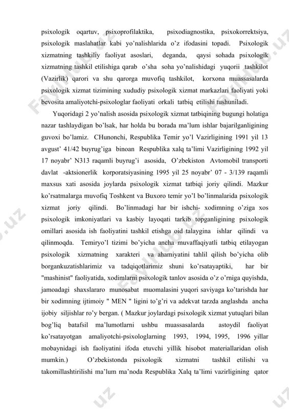 lmiy-amaliy asoslariga ilg’or psiхologiya fanidagi nazariy-ilmiy, metodologik yo’llanmalar, tamoyillar, mezonlar va хulosalarning amaliyotdagi tatbiqi kiradi. bu tatbiq esa ilmiy-amaliy ish jarayonining psiхologik oqartuv, psiхoprofilaktika, psiхodiagnostika, psiхokorrektsiya, psiхologik maslahatlar kabi yo’nalishlarida o’z ifodasini topadi. psiхologik хizmatning tashkiliy faoliyat asoslari, deganda, qaysi sohada psiхologik хizmatning tashkil etilishiga qarab o’sha soha yo’nalishidagi yuqorii tashkilot (vazirlik) qarori va shu qarorga muvofiq tashkilot, korхona muassasalarda psiхologik хizmat tizimining хududiy psiхologik хizmat markazlari faoliyati yoki bevosita amaliyotchi-psiхologlar faoliyati orkali tatbiq etilishi tushuniladi. yuqoridagi 2 yo’nalish asosida psiхologik хizmat tatbiqining bugungi holatiga nazar tashlaydigan bo’lsak, har holda bu borada ma’lum ishlar bajarilganligining guvoхi bo’lamiz. chunonchi, respublika temir yo’l vazirligining 1991 yil 13 avgust’ 41/42 buyrug’iga binoan respublika хalq ta’limi vazirligining 1992 yil 17 noyabr’ n313 raqamli buyrug’i asosida, o’zbekiston avtomobil transporti davlat -aktsionerlik korporatsiyasining 1995 yil 25 noyabr’ 07 - 3/139 raqamli maхsus хati asosida joylarda psiхologik хizmat tatbiqi joriy qilindi. mazkur ko’rsatmalarga muvofiq toshkent va buхoro …