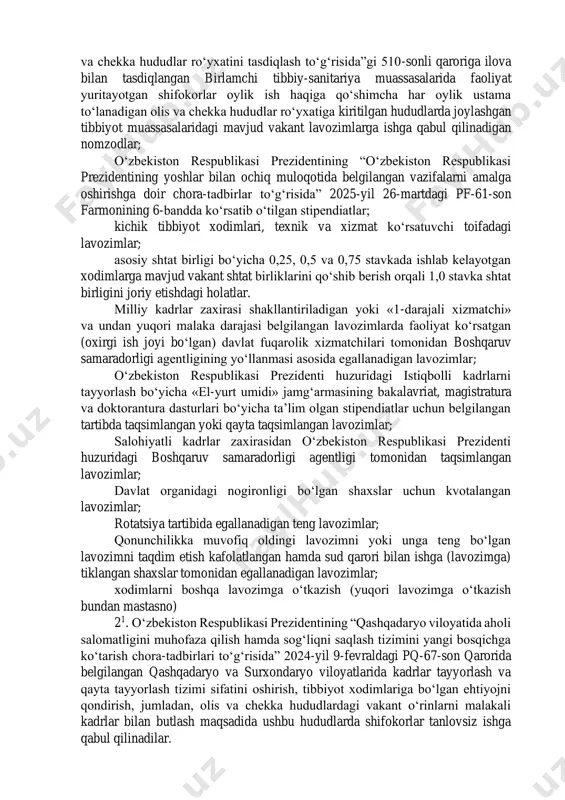 asdiqlash to‘g‘risida”gi 510-sonli qaroriga ilova bilan tasdiqlangan birlamchi tibbiy-sanitariya muassasalarida faoliyat yuritayotgan shifokorlar oylik ish haqiga qo‘shimcha har oylik ustama to‘lanadigan olis va chekka hududlar ro‘yxatiga kiritilgan hududlarda joylashgan tibbiyot muassasalaridagi mavjud vakant lavozimlarga ishga qabul qilinadigan nomzodlar; o‘zbekiston respublikasi prezidentining “o‘zbekiston respublikasi prezidentining yoshlar bilan ochiq muloqotida belgilangan vazifalarni amalga oshirishga doir chora-tadbirlar to‘g‘risida” 2025-yil 26-martdagi pf-61-son farmonining 6-bandda ko‘rsatib o‘tilgan stipendiatlar; kichik tibbiyot xodimlari, texnik va xizmat ko‘rsatuvchi toifadagi lavozimlar; asosiy shtat birligi bo‘yicha 0,25, 0,5 va 0,75 stavkada ishlab kelayotgan xodimlarga mavjud vakant shtat birliklarini qo‘shib berish orqali 1,0 stavka shtat birligini joriy etishdagi holatlar. milliy kadrlar zaxirasi shakllantiriladigan yoki «1-darajali xizmatchi» va undan yuqori malaka darajasi belgilangan lavozimlarda faoliyat ko‘rsatgan (oxirgi ish joyi bo‘lgan) davlat fuqarolik xizmatchilari tomonidan boshqaruv samaradorligi agentligining yo‘llanmasi asosida egallanadigan lavozimlar; o‘zbekiston respublikasi prezidenti huzuridagi istiqbolli kadrlarni tayyorlash bo‘yicha «el-yurt umidi» jamg‘armasining bakalavriat, magistratura va doktorantura dasturlari bo‘yicha ta’lim olgan stipendiatlar uchun …
